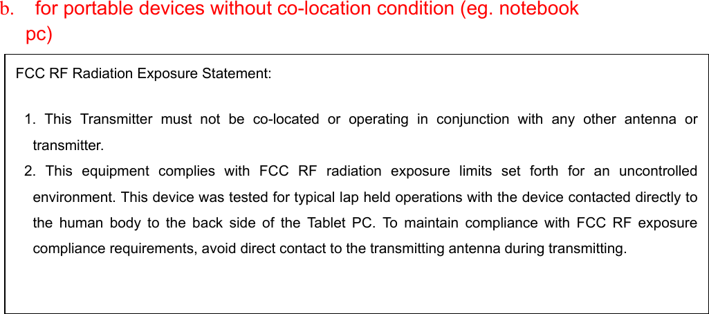  b.   for portable devices without co-location condition (eg. notebook pc)                         FCC RF Radiation Exposure Statement:   1. This Transmitter must not be co-located or operating in conjunction with any other antenna ortransmitter. 2. This equipment complies with FCC RF radiation exposure limits set forth for an uncontrolledenvironment. This device was tested for typical lap held operations with the device contacted directly tothe human body to the back side of the Tablet PC. To maintain compliance with FCC RF exposurecompliance requirements, avoid direct contact to the transmitting antenna during transmitting. 