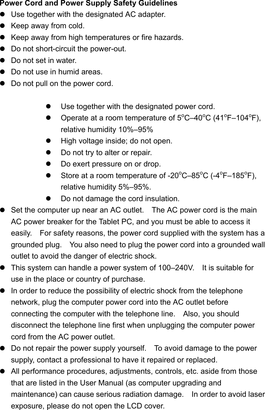 Power Cord and Power Supply Safety Guidelines  Use together with the designated AC adapter.  Keep away from cold.  Keep away from high temperatures or fire hazards.  Do not short-circuit the power-out.   Do not set in water.  Do not use in humid areas.  Do not pull on the power cord.    Use together with the designated power cord.   Operate at a room temperature of 5oC–40oC (41oF–104oF), relative humidity 10%–95%   High voltage inside; do not open.   Do not try to alter or repair.   Do exert pressure on or drop.   Store at a room temperature of -20oC–85oC (-4oF–185oF), relative humidity 5%–95%.   Do not damage the cord insulation.  Set the computer up near an AC outlet.    The AC power cord is the main AC power breaker for the Tablet PC, and you must be able to access it easily.    For safety reasons, the power cord supplied with the system has a grounded plug.    You also need to plug the power cord into a grounded wall outlet to avoid the danger of electric shock.  This system can handle a power system of 100–240V.    It is suitable for use in the place or country of purchase.  In order to reduce the possibility of electric shock from the telephone network, plug the computer power cord into the AC outlet before connecting the computer with the telephone line.    Also, you should disconnect the telephone line first when unplugging the computer power cord from the AC power outlet.  Do not repair the power supply yourself.    To avoid damage to the power supply, contact a professional to have it repaired or replaced.  All performance procedures, adjustments, controls, etc. aside from those that are listed in the User Manual (as computer upgrading and maintenance) can cause serious radiation damage.    In order to avoid laser exposure, please do not open the LCD cover.   