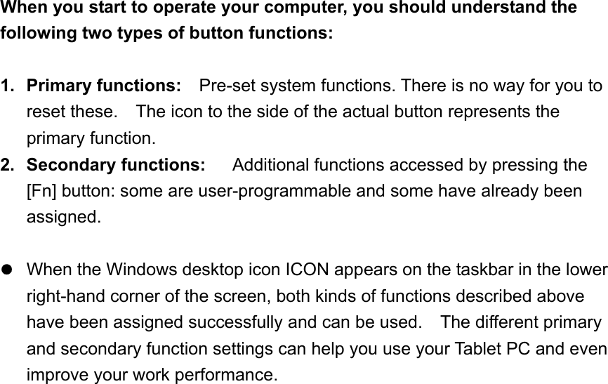 When you start to operate your computer, you should understand the following two types of button functions:  1. Primary functions:   Pre-set system functions. There is no way for you to reset these.    The icon to the side of the actual button represents the primary function. 2. Secondary functions:     Additional functions accessed by pressing the [Fn] button: some are user-programmable and some have already been assigned.   When the Windows desktop icon ICON appears on the taskbar in the lower right-hand corner of the screen, both kinds of functions described above have been assigned successfully and can be used.    The different primary and secondary function settings can help you use your Tablet PC and even improve your work performance.      