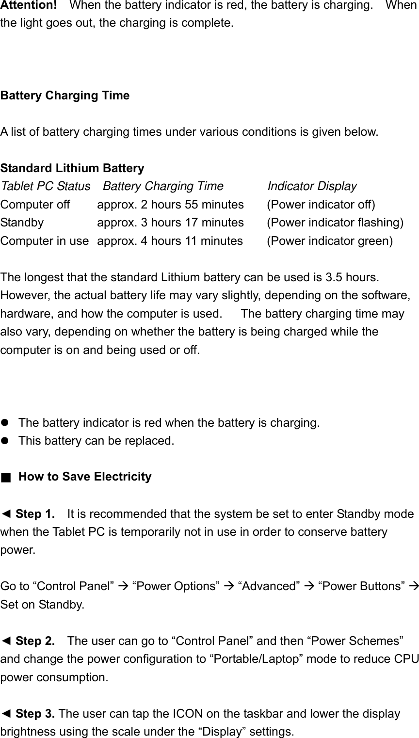 Attention!  When the battery indicator is red, the battery is charging.    When the light goes out, the charging is complete.    Battery Charging Time  A list of battery charging times under various conditions is given below.  Standard Lithium Battery Tablet PC Status  Battery Charging Time   Indicator Display Computer off      approx. 2 hours 55 minutes    (Power indicator off) Standby      approx. 3 hours 17 minutes  (Power indicator flashing) Computer in use   approx. 4 hours 11 minutes  (Power indicator green)  The longest that the standard Lithium battery can be used is 3.5 hours.   However, the actual battery life may vary slightly, depending on the software, hardware, and how the computer is used.      The battery charging time may also vary, depending on whether the battery is being charged while the computer is on and being used or off.         The battery indicator is red when the battery is charging.  This battery can be replaced.  ■  How to Save Electricity    ◄ Step 1.    It is recommended that the system be set to enter Standby mode when the Tablet PC is temporarily not in use in order to conserve battery power.  Go to “Control Panel”  “Power Options”  “Advanced”  “Power Buttons”  Set on Standby.  ◄ Step 2.    The user can go to “Control Panel” and then “Power Schemes” and change the power configuration to “Portable/Laptop” mode to reduce CPU power consumption.  ◄ Step 3. The user can tap the ICON on the taskbar and lower the display brightness using the scale under the “Display” settings.  
