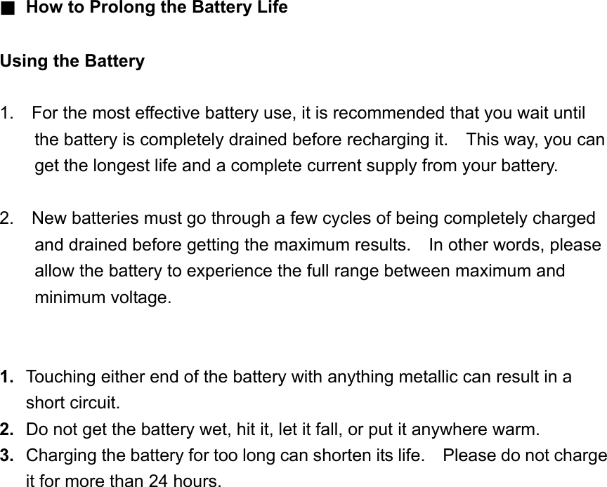 ■ How to Prolong the Battery Life    Using the Battery  1.    For the most effective battery use, it is recommended that you wait until the battery is completely drained before recharging it.    This way, you can get the longest life and a complete current supply from your battery.  2.    New batteries must go through a few cycles of being completely charged and drained before getting the maximum results.    In other words, please allow the battery to experience the full range between maximum and minimum voltage.     1.  Touching either end of the battery with anything metallic can result in a short circuit. 2.  Do not get the battery wet, hit it, let it fall, or put it anywhere warm. 3.  Charging the battery for too long can shorten its life.    Please do not charge it for more than 24 hours.  