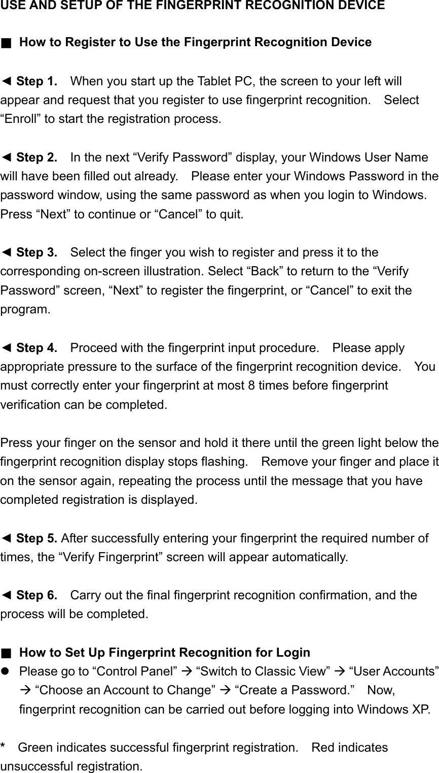USE AND SETUP OF THE FINGERPRINT RECOGNITION DEVICE   ■  How to Register to Use the Fingerprint Recognition Device  ◄ Step 1.    When you start up the Tablet PC, the screen to your left will appear and request that you register to use fingerprint recognition.  Select “Enroll” to start the registration process.  ◄ Step 2.    In the next “Verify Password” display, your Windows User Name will have been filled out already.    Please enter your Windows Password in the password window, using the same password as when you login to Windows.   Press “Next” to continue or “Cancel” to quit.  ◄ Step 3.    Select the finger you wish to register and press it to the corresponding on-screen illustration. Select “Back” to return to the “Verify Password” screen, “Next” to register the fingerprint, or “Cancel” to exit the program.  ◄ Step 4.    Proceed with the fingerprint input procedure.    Please apply appropriate pressure to the surface of the fingerprint recognition device.  You must correctly enter your fingerprint at most 8 times before fingerprint verification can be completed.  Press your finger on the sensor and hold it there until the green light below the fingerprint recognition display stops flashing.    Remove your finger and place it on the sensor again, repeating the process until the message that you have completed registration is displayed.  ◄ Step 5. After successfully entering your fingerprint the required number of times, the “Verify Fingerprint” screen will appear automatically.  ◄ Step 6.    Carry out the final fingerprint recognition confirmation, and the process will be completed.  ■ How to Set Up Fingerprint Recognition for Login  Please go to “Control Panel”  “Switch to Classic View”  “User Accounts”  “Choose an Account to Change”  “Create a Password.”    Now, fingerprint recognition can be carried out before logging into Windows XP.  *    Green indicates successful fingerprint registration.  Red indicates unsuccessful registration.     