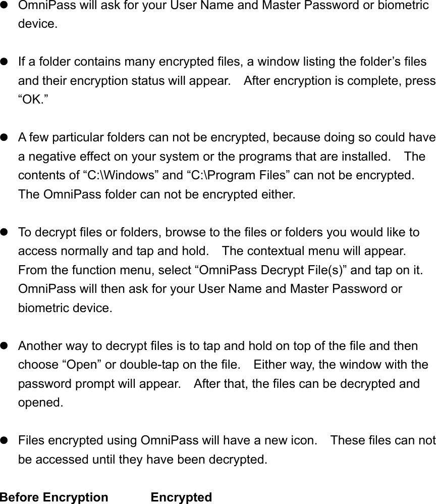   OmniPass will ask for your User Name and Master Password or biometric device.   If a folder contains many encrypted files, a window listing the folder’s files and their encryption status will appear.    After encryption is complete, press “OK.”   A few particular folders can not be encrypted, because doing so could have a negative effect on your system or the programs that are installed.    The contents of “C:\Windows” and “C:\Program Files” can not be encrypted.   The OmniPass folder can not be encrypted either.   To decrypt files or folders, browse to the files or folders you would like to access normally and tap and hold.    The contextual menu will appear.   From the function menu, select “OmniPass Decrypt File(s)” and tap on it.   OmniPass will then ask for your User Name and Master Password or biometric device.   Another way to decrypt files is to tap and hold on top of the file and then choose “Open” or double-tap on the file.    Either way, the window with the password prompt will appear.    After that, the files can be decrypted and opened.   Files encrypted using OmniPass will have a new icon.    These files can not be accessed until they have been decrypted.  Before Encryption    Encrypted   