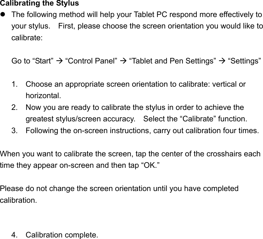 Calibrating the Stylus  The following method will help your Tablet PC respond more effectively to your stylus.    First, please choose the screen orientation you would like to calibrate:  Go to “Start”  “Control Panel”  “Tablet and Pen Settings”  “Settings”  1. Choose an appropriate screen orientation to calibrate: vertical or horizontal. 2.  Now you are ready to calibrate the stylus in order to achieve the greatest stylus/screen accuracy.    Select the “Calibrate” function. 3.  Following the on-screen instructions, carry out calibration four times.  When you want to calibrate the screen, tap the center of the crosshairs each time they appear on-screen and then tap “OK.”  Please do not change the screen orientation until you have completed calibration.   4. Calibration complete.   