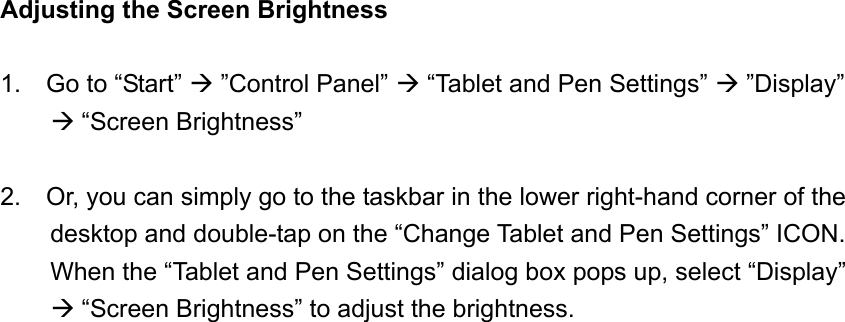 Adjusting the Screen Brightness  1.  Go to “Start”  ”Control Panel”  “Tablet and Pen Settings”  ”Display”  “Screen Brightness”  2.    Or, you can simply go to the taskbar in the lower right-hand corner of the desktop and double-tap on the “Change Tablet and Pen Settings” ICON.   When the “Tablet and Pen Settings” dialog box pops up, select “Display”  “Screen Brightness” to adjust the brightness. 