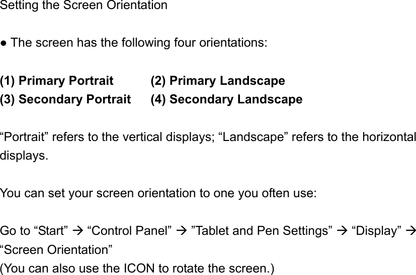 Setting the Screen Orientation  ● The screen has the following four orientations:  (1) Primary Portrait   (2) Primary Landscape (3) Secondary Portrait  (4) Secondary Landscape  “Portrait” refers to the vertical displays; “Landscape” refers to the horizontal displays.  You can set your screen orientation to one you often use:  Go to “Start”  “Control Panel”  ”Tablet and Pen Settings”  “Display”  “Screen Orientation” (You can also use the ICON to rotate the screen.)  