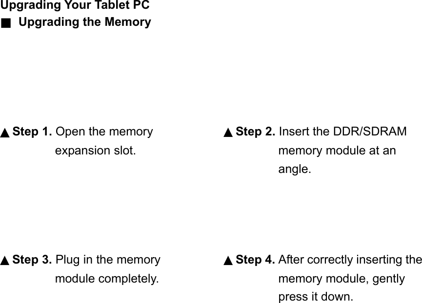 Upgrading Your Tablet PC ■  Upgrading the Memory      ▲Step 1. Open the memory expansion slot.      ▲Step 3. Plug in the memory module completely.                              ▲Step 2. Insert the DDR/SDRAM memory module at an angle.     ▲Step 4. After correctly inserting the memory module, gently press it down. 
