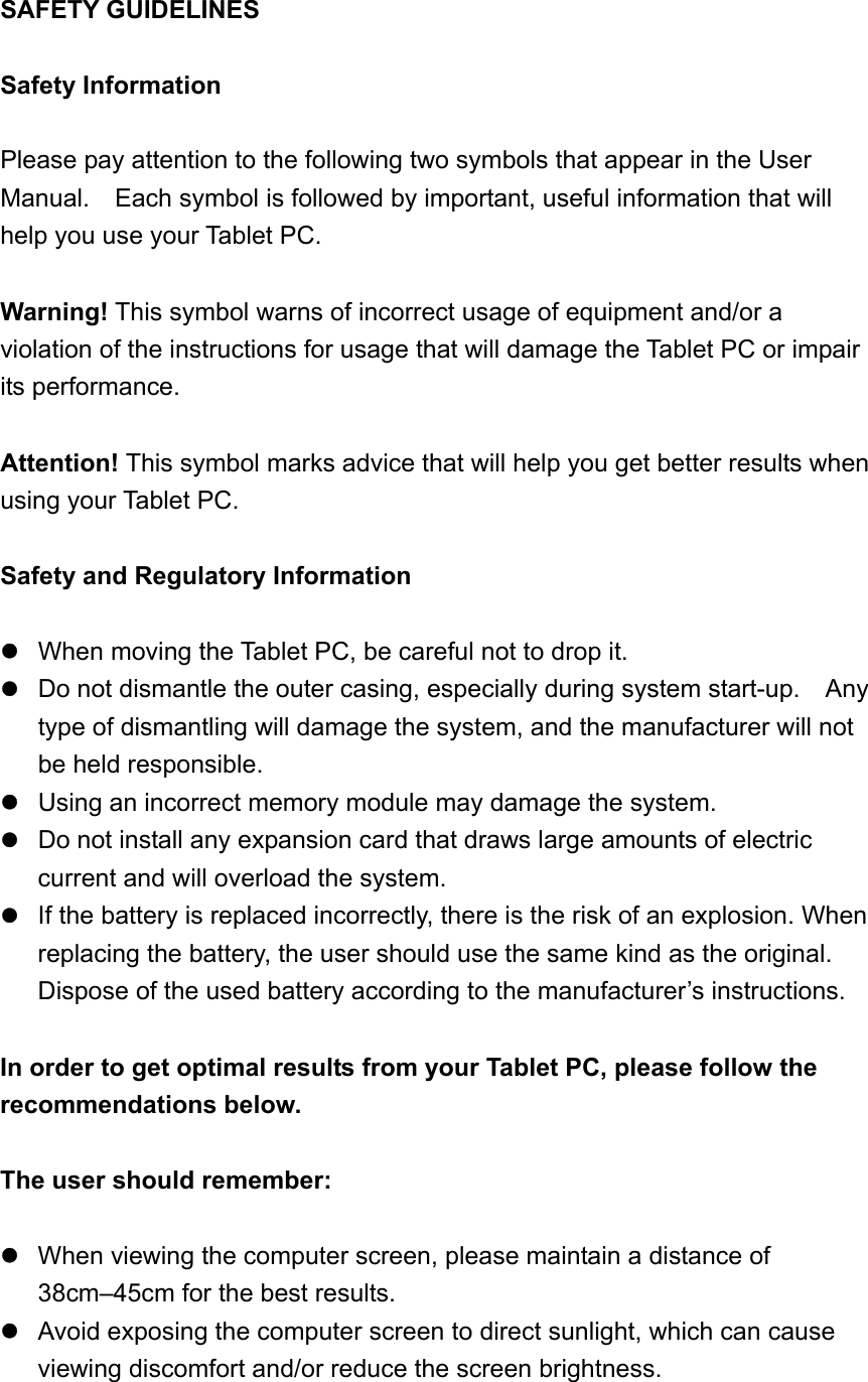 SAFETY GUIDELINES  Safety Information  Please pay attention to the following two symbols that appear in the User Manual.    Each symbol is followed by important, useful information that will help you use your Tablet PC.    Warning! This symbol warns of incorrect usage of equipment and/or a violation of the instructions for usage that will damage the Tablet PC or impair its performance.  Attention! This symbol marks advice that will help you get better results when using your Tablet PC.    Safety and Regulatory Information   When moving the Tablet PC, be careful not to drop it.  Do not dismantle the outer casing, especially during system start-up.    Any type of dismantling will damage the system, and the manufacturer will not be held responsible.  Using an incorrect memory module may damage the system.  Do not install any expansion card that draws large amounts of electric current and will overload the system.  If the battery is replaced incorrectly, there is the risk of an explosion. When replacing the battery, the user should use the same kind as the original. Dispose of the used battery according to the manufacturer’s instructions.  In order to get optimal results from your Tablet PC, please follow the recommendations below.    The user should remember:   When viewing the computer screen, please maintain a distance of 38cm–45cm for the best results.  Avoid exposing the computer screen to direct sunlight, which can cause viewing discomfort and/or reduce the screen brightness.       