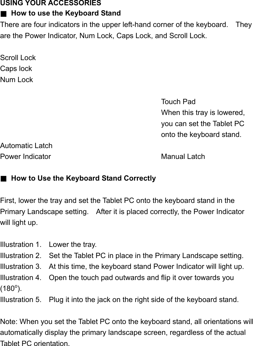 USING YOUR ACCESSORIES ■ How to use the Keyboard Stand There are four indicators in the upper left-hand corner of the keyboard.    They are the Power Indicator, Num Lock, Caps Lock, and Scroll Lock.  Scroll Lock Caps lock Num Lock             Touch Pad            When this tray is lowered,             you can set the Tablet PC             onto the keyboard stand. Automatic Latch Power Indicator        Manual Latch  ■ How to Use the Keyboard Stand Correctly  First, lower the tray and set the Tablet PC onto the keyboard stand in the Primary Landscape setting.    After it is placed correctly, the Power Indicator will light up.  Illustration 1.    Lower the tray. Illustration 2.    Set the Tablet PC in place in the Primary Landscape setting. Illustration 3.    At this time, the keyboard stand Power Indicator will light up. Illustration 4.    Open the touch pad outwards and flip it over towards you (180o).  Illustration 5.    Plug it into the jack on the right side of the keyboard stand.  Note: When you set the Tablet PC onto the keyboard stand, all orientations will automatically display the primary landscape screen, regardless of the actual Tablet PC orientation.   