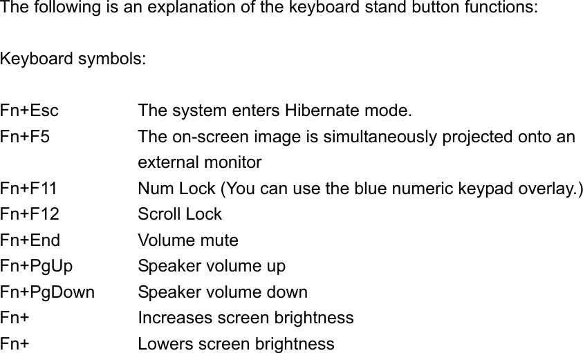 The following is an explanation of the keyboard stand button functions:  Keyboard symbols:  Fn+Esc      The system enters Hibernate mode. Fn+F5  The on-screen image is simultaneously projected onto an external monitor Fn+F11  Num Lock (You can use the blue numeric keypad overlay.) Fn+F12 Scroll Lock Fn+End Volume mute Fn+PgUp  Speaker volume up Fn+PgDown  Speaker volume down Fn+  Increases screen brightness Fn+  Lowers screen brightness  