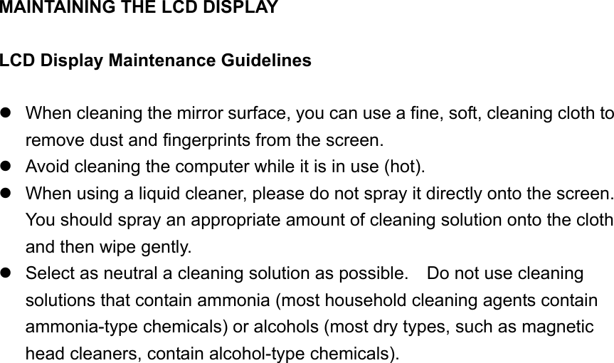 MAINTAINING THE LCD DISPLAY  LCD Display Maintenance Guidelines   When cleaning the mirror surface, you can use a fine, soft, cleaning cloth to remove dust and fingerprints from the screen.  Avoid cleaning the computer while it is in use (hot).  When using a liquid cleaner, please do not spray it directly onto the screen.   You should spray an appropriate amount of cleaning solution onto the cloth and then wipe gently.  Select as neutral a cleaning solution as possible.    Do not use cleaning solutions that contain ammonia (most household cleaning agents contain ammonia-type chemicals) or alcohols (most dry types, such as magnetic head cleaners, contain alcohol-type chemicals).                    