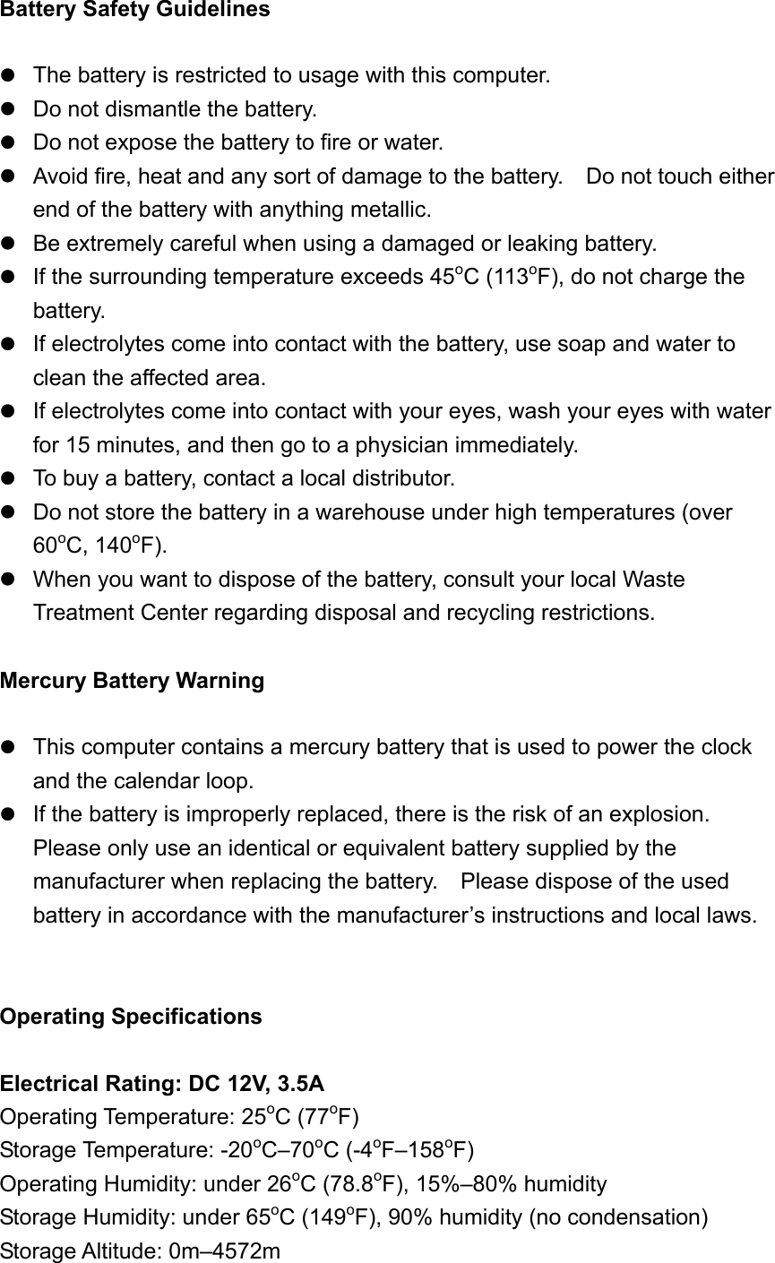 Battery Safety Guidelines   The battery is restricted to usage with this computer.  Do not dismantle the battery.  Do not expose the battery to fire or water.  Avoid fire, heat and any sort of damage to the battery.    Do not touch either end of the battery with anything metallic.  Be extremely careful when using a damaged or leaking battery.  If the surrounding temperature exceeds 45oC (113oF), do not charge the battery.  If electrolytes come into contact with the battery, use soap and water to clean the affected area.  If electrolytes come into contact with your eyes, wash your eyes with water for 15 minutes, and then go to a physician immediately.  To buy a battery, contact a local distributor.  Do not store the battery in a warehouse under high temperatures (over 60oC, 140oF).  When you want to dispose of the battery, consult your local Waste Treatment Center regarding disposal and recycling restrictions.  Mercury Battery Warning     This computer contains a mercury battery that is used to power the clock and the calendar loop.    If the battery is improperly replaced, there is the risk of an explosion.   Please only use an identical or equivalent battery supplied by the manufacturer when replacing the battery.    Please dispose of the used battery in accordance with the manufacturer’s instructions and local laws.   Operating Specifications  Electrical Rating: DC 12V, 3.5A Operating Temperature: 25oC (77oF)  Storage Temperature: -20oC–70oC (-4oF–158oF) Operating Humidity: under 26oC (78.8oF), 15%–80% humidity Storage Humidity: under 65oC (149oF), 90% humidity (no condensation) Storage Altitude: 0m–4572m 