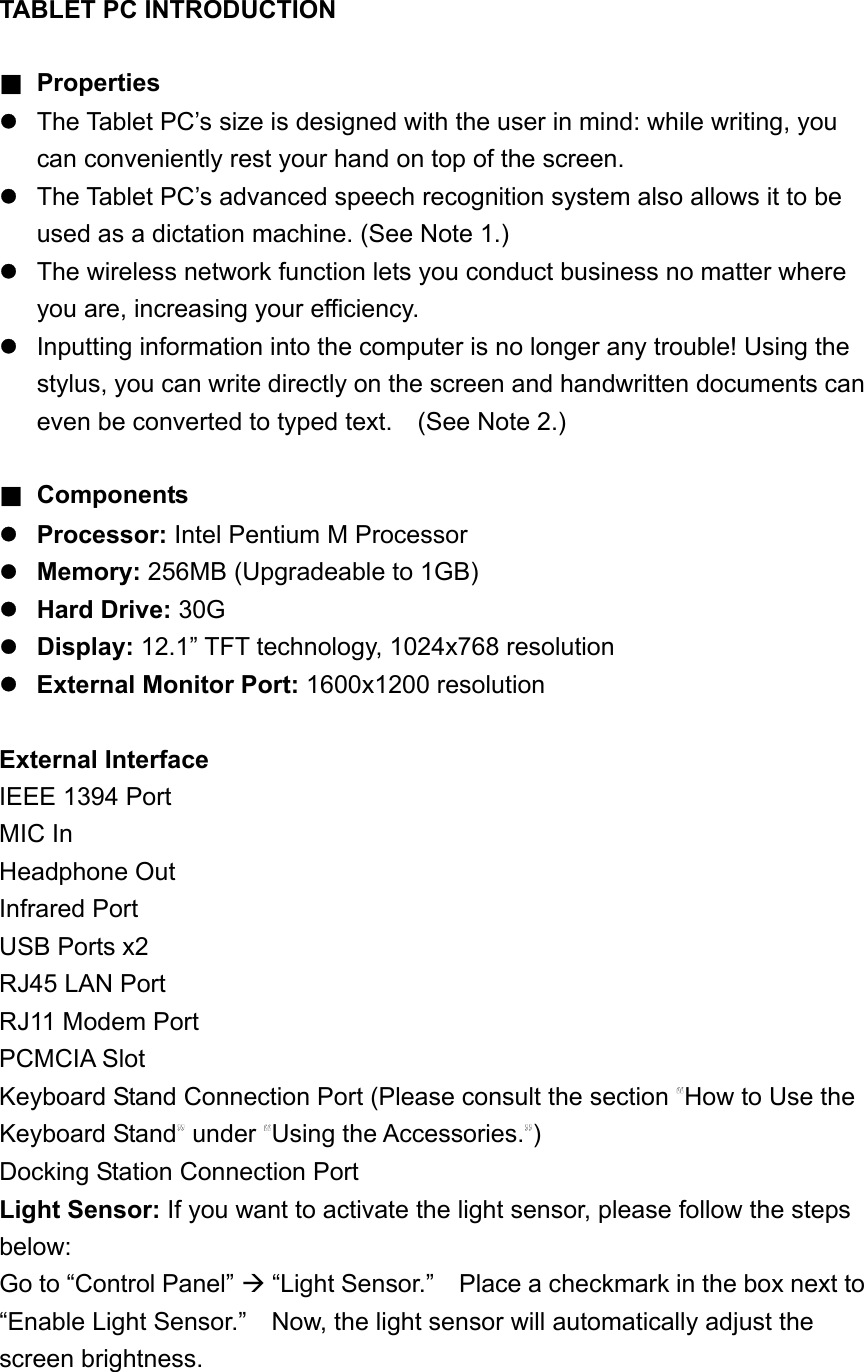 TABLET PC INTRODUCTION  ■ Properties   The Tablet PC’s size is designed with the user in mind: while writing, you can conveniently rest your hand on top of the screen.  The Tablet PC’s advanced speech recognition system also allows it to be used as a dictation machine. (See Note 1.)    The wireless network function lets you conduct business no matter where you are, increasing your efficiency.  Inputting information into the computer is no longer any trouble! Using the stylus, you can write directly on the screen and handwritten documents can even be converted to typed text.    (See Note 2.)  ■ Components  Processor: Intel Pentium M Processor  Memory: 256MB (Upgradeable to 1GB)  Hard Drive: 30G  Display: 12.1” TFT technology, 1024x768 resolution  External Monitor Port: 1600x1200 resolution  External Interface IEEE 1394 Port MIC In Headphone Out Infrared Port USB Ports x2 RJ45 LAN Port RJ11 Modem Port PCMCIA Slot Keyboard Stand Connection Port (Please consult the section  How to Use the Keyboard Stand  under  Using the Accessories. ) Docking Station Connection Port Light Sensor: If you want to activate the light sensor, please follow the steps below: Go to “Control Panel”  “Light Sensor.”    Place a checkmark in the box next to “Enable Light Sensor.”    Now, the light sensor will automatically adjust the screen brightness.       