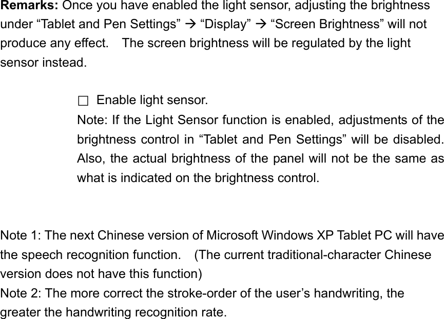 Remarks: Once you have enabled the light sensor, adjusting the brightness under “Tablet and Pen Settings”  “Display”  “Screen Brightness” will not produce any effect.    The screen brightness will be regulated by the light sensor instead.     □  Enable light sensor. Note: If the Light Sensor function is enabled, adjustments of the brightness control in “Tablet and Pen Settings” will be disabled. Also, the actual brightness of the panel will not be the same as what is indicated on the brightness control.   Note 1: The next Chinese version of Microsoft Windows XP Tablet PC will have the speech recognition function.    (The current traditional-character Chinese version does not have this function) Note 2: The more correct the stroke-order of the user’s handwriting, the greater the handwriting recognition rate. 