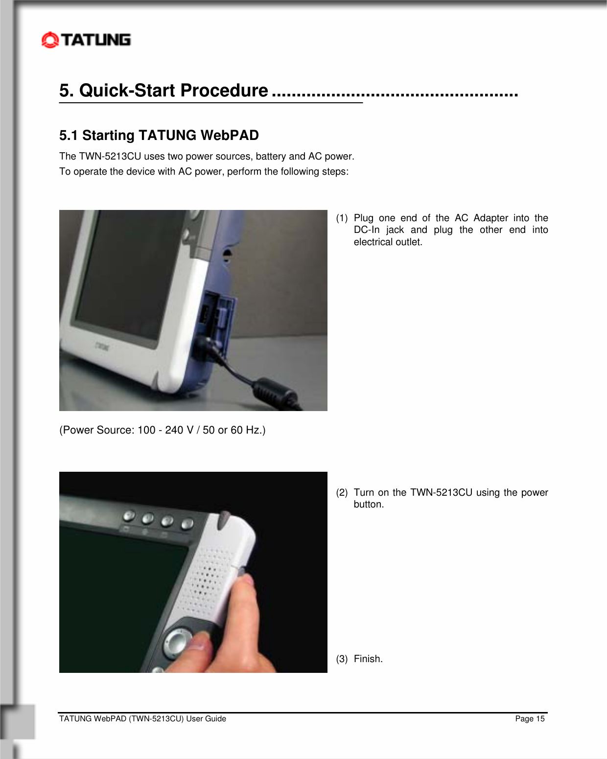    TATUNG WebPAD (TWN-5213CU) User Guide                                                                                                                                   Page 15 5. Quick-Start Procedure ..................................................  5.1 Starting TATUNG WebPAD The TWN-5213CU uses two power sources, battery and AC power.  To operate the device with AC power, perform the following steps:   (1) Plug one end of the AC Adapter into the   DC-In jack and plug the other end into electrical outlet.             (Power Source: 100 - 240 V / 50 or 60 Hz.)    (2)  Turn on the TWN-5213CU using the power button.          (3) Finish.    