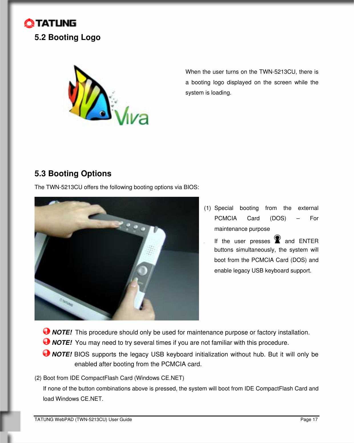    TATUNG WebPAD (TWN-5213CU) User Guide                                                                                                                                   Page 17 5.2 Booting Logo   When the user turns on the TWN-5213CU, there is a booting logo displayed on the screen while the system is loading.        5.3 Booting Options The TWN-5213CU offers the following booting options via BIOS:  (1) Special booting from the external PCMCIA Card (DOS) – For maintenance purpose z If the user presses   and  ENTER buttons simultaneously, the system will boot from the PCMCIA Card (DOS) and enable legacy USB keyboard support.        NOTE!  This procedure should only be used for maintenance purpose or factory installation.  NOTE!  You may need to try several times if you are not familiar with this procedure.  NOTE! BIOS supports the legacy USB keyboard initialization without hub. But it will only be enabled after booting from the PCMCIA card. (2) Boot from IDE CompactFlash Card (Windows CE.NET) If none of the button combinations above is pressed, the system will boot from IDE CompactFlash Card and load Windows CE.NET.           