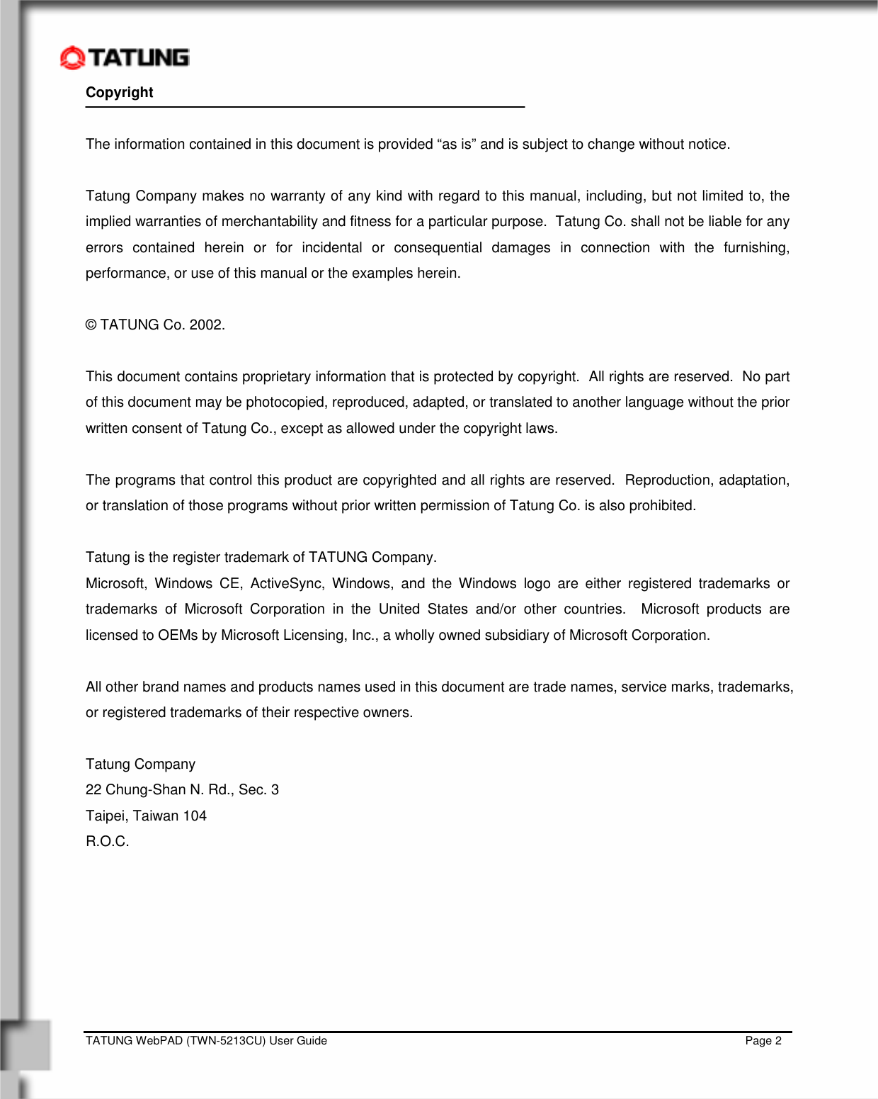    TATUNG WebPAD (TWN-5213CU) User Guide                                                                                                                                   Page 2 Copyright  The information contained in this document is provided “as is” and is subject to change without notice.  Tatung Company makes no warranty of any kind with regard to this manual, including, but not limited to, the implied warranties of merchantability and fitness for a particular purpose.  Tatung Co. shall not be liable for any errors contained herein or for incidental or consequential damages in connection with the furnishing, performance, or use of this manual or the examples herein.  © TATUNG Co. 2002.  This document contains proprietary information that is protected by copyright.  All rights are reserved.  No part of this document may be photocopied, reproduced, adapted, or translated to another language without the prior written consent of Tatung Co., except as allowed under the copyright laws.  The programs that control this product are copyrighted and all rights are reserved.  Reproduction, adaptation, or translation of those programs without prior written permission of Tatung Co. is also prohibited.  Tatung is the register trademark of TATUNG Company.  Microsoft, Windows CE, ActiveSync, Windows, and the Windows logo are either registered trademarks or trademarks of Microsoft Corporation in the United States and/or other countries.  Microsoft products are licensed to OEMs by Microsoft Licensing, Inc., a wholly owned subsidiary of Microsoft Corporation.    All other brand names and products names used in this document are trade names, service marks, trademarks, or registered trademarks of their respective owners.  Tatung Company 22 Chung-Shan N. Rd., Sec. 3 Taipei, Taiwan 104 R.O.C.        