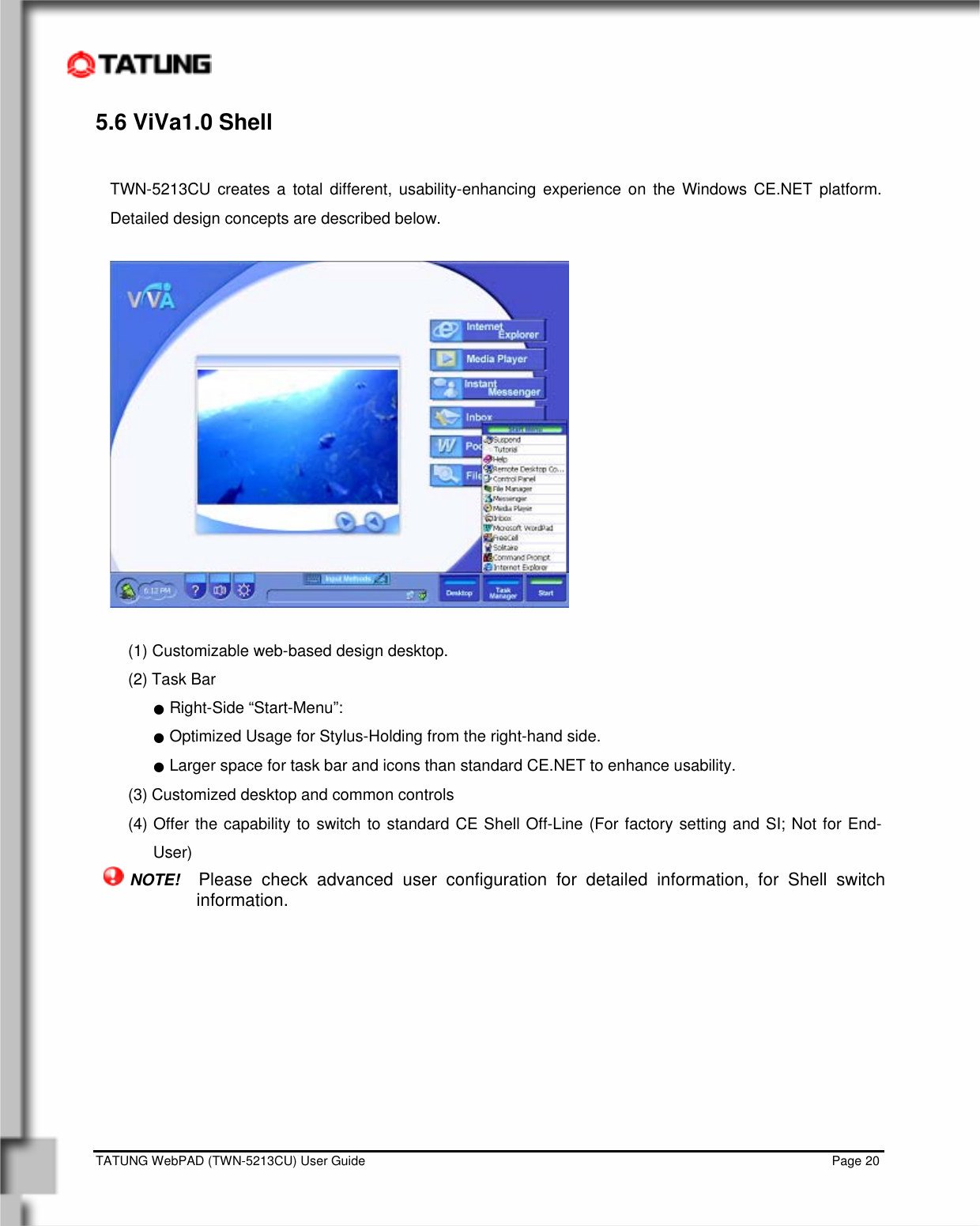    TATUNG WebPAD (TWN-5213CU) User Guide                                                                                                                                   Page 20 5.6 ViVa1.0 Shell  TWN-5213CU creates a total different, usability-enhancing experience on the Windows CE.NET platform. Detailed design concepts are described below.    (1) Customizable web-based design desktop. (2) Task Bar  ● Right-Side “Start-Menu”:  ● Optimized Usage for Stylus-Holding from the right-hand side. ● Larger space for task bar and icons than standard CE.NET to enhance usability. (3) Customized desktop and common controls (4) Offer the capability to switch to standard CE Shell Off-Line (For factory setting and SI; Not for End-User)   NOTE!  Please check advanced user configuration for detailed information, for Shell switch information.  