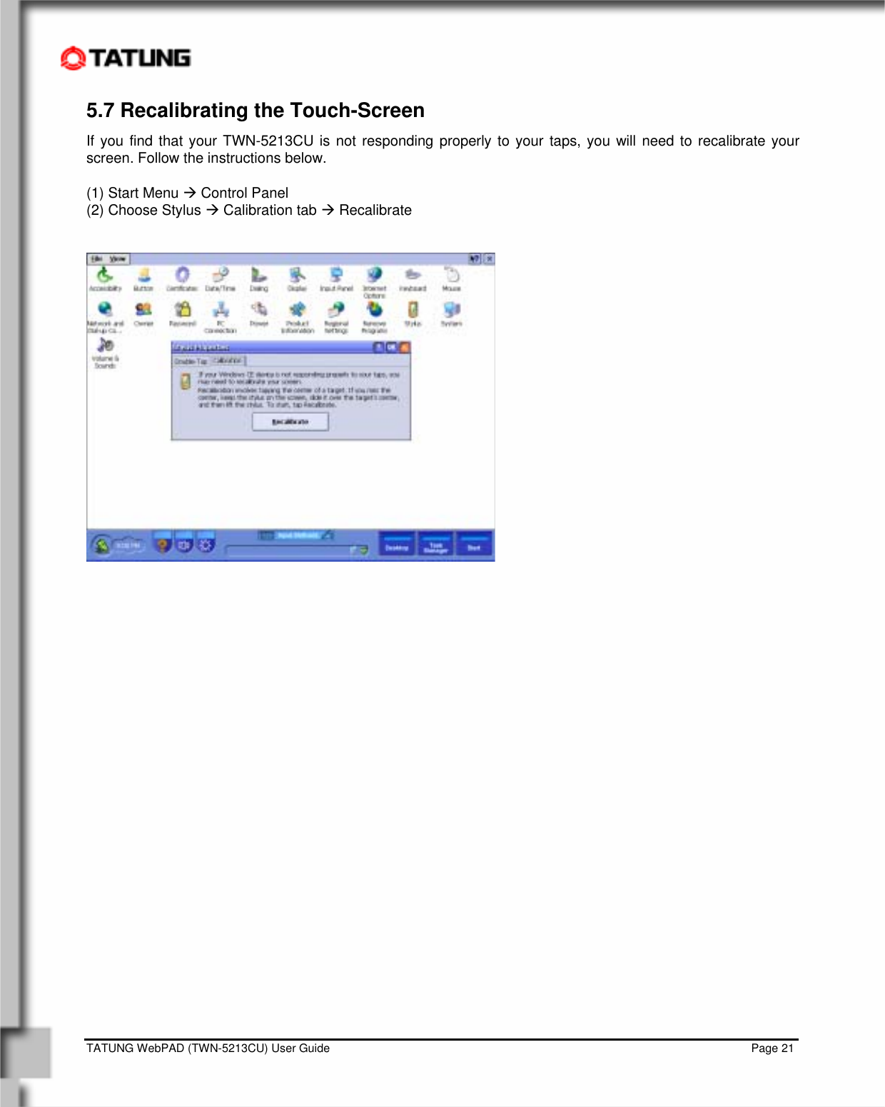    TATUNG WebPAD (TWN-5213CU) User Guide                                                                                                                                   Page 21 5.7 Recalibrating the Touch-Screen If you find that your TWN-5213CU is not responding properly to your taps, you will need to recalibrate your screen. Follow the instructions below.  (1) Start Menu Æ Control Panel (2) Choose Stylus Æ Calibration tab Æ Recalibrate   