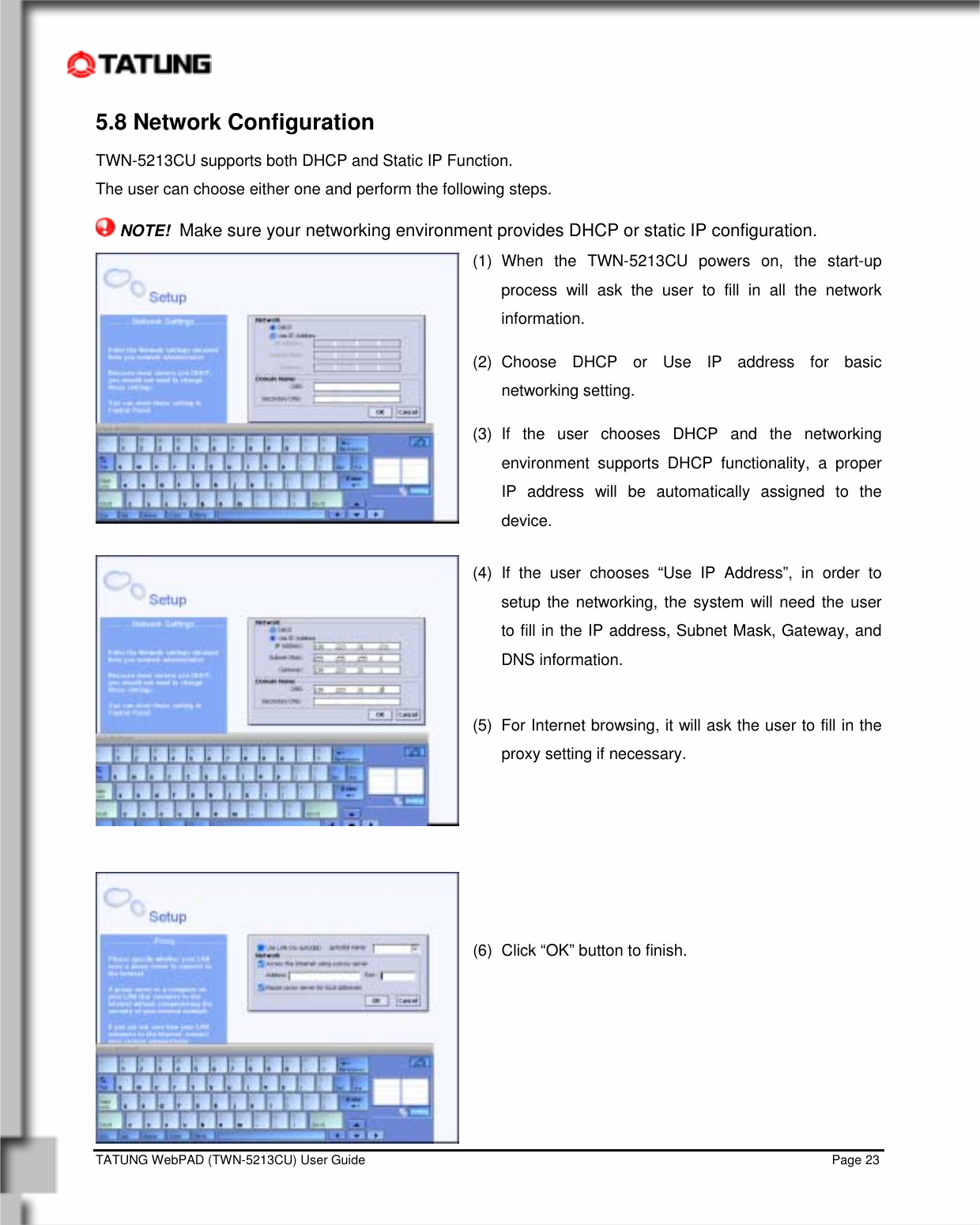    TATUNG WebPAD (TWN-5213CU) User Guide                                                                                                                                   Page 23 5.8 Network Configuration TWN-5213CU supports both DHCP and Static IP Function.   The user can choose either one and perform the following steps.  NOTE!  Make sure your networking environment provides DHCP or static IP configuration.  (1) When the TWN-5213CU powers on, the start-up process will ask the user to fill in all the network information. (2) Choose DHCP or Use IP address for basic networking setting. (3) If the user chooses DHCP and the networking environment supports DHCP functionality, a proper IP address will be automatically assigned to the device. (4) If the user chooses “Use IP Address”, in order to setup the networking, the system will need the user to fill in the IP address, Subnet Mask, Gateway, and DNS information.  (5)  For Internet browsing, it will ask the user to fill in the proxy setting if necessary.   (6)  Click “OK” button to finish.     