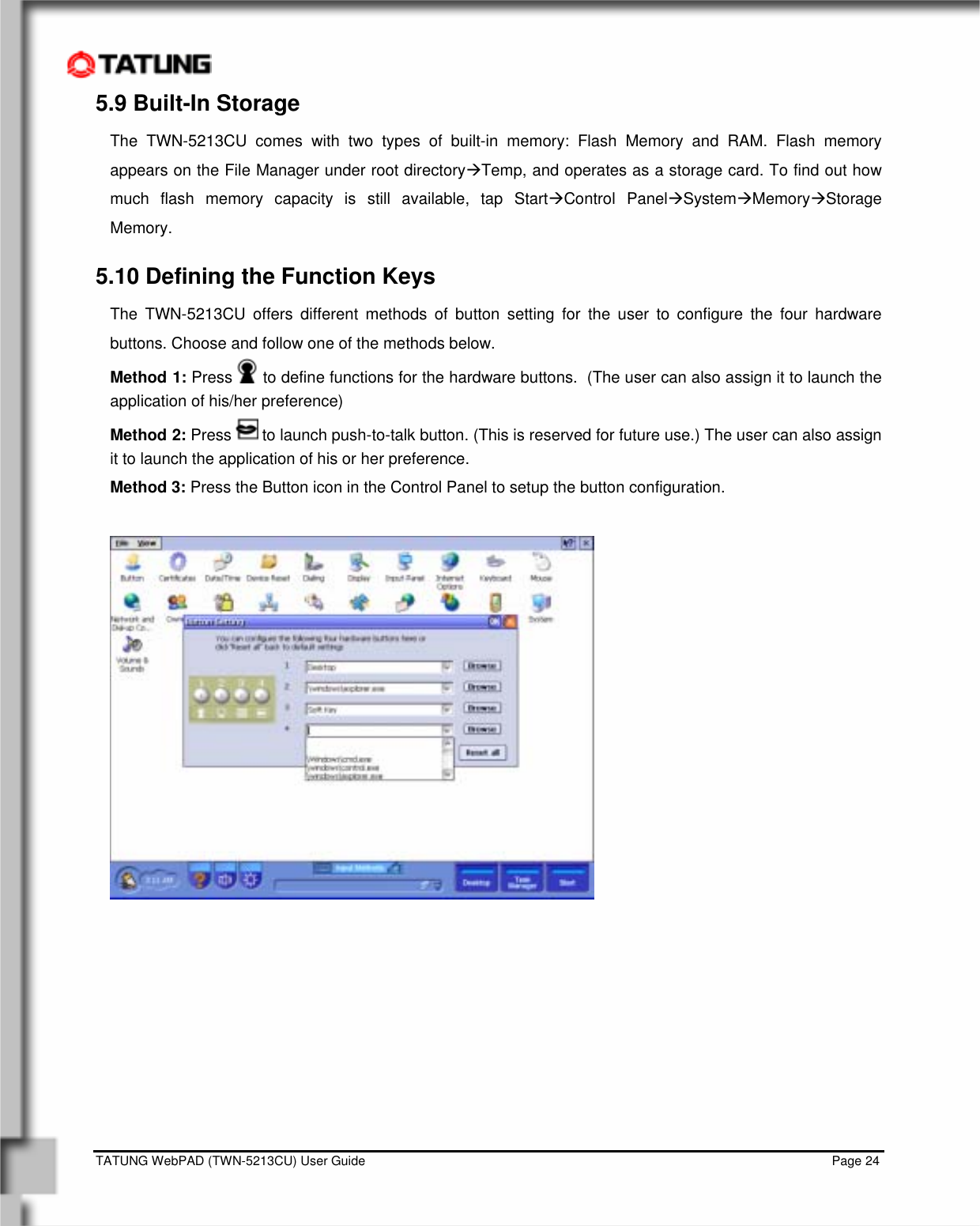    TATUNG WebPAD (TWN-5213CU) User Guide                                                                                                                                   Page 24 5.9 Built-In Storage The TWN-5213CU comes with two types of built-in memory: Flash Memory and RAM. Flash memory appears on the File Manager under root directoryÆTemp, and operates as a storage card. To find out how much flash memory capacity is still available, tap StartÆControl PanelÆSystemÆMemoryÆStorage Memory. 5.10 Defining the Function Keys The TWN-5213CU offers different methods of button setting for the user to configure the four hardware buttons. Choose and follow one of the methods below. Method 1: Press   to define functions for the hardware buttons.  (The user can also assign it to launch the application of his/her preference) Method 2: Press   to launch push-to-talk button. (This is reserved for future use.) The user can also assign it to launch the application of his or her preference. Method 3: Press the Button icon in the Control Panel to setup the button configuration.           