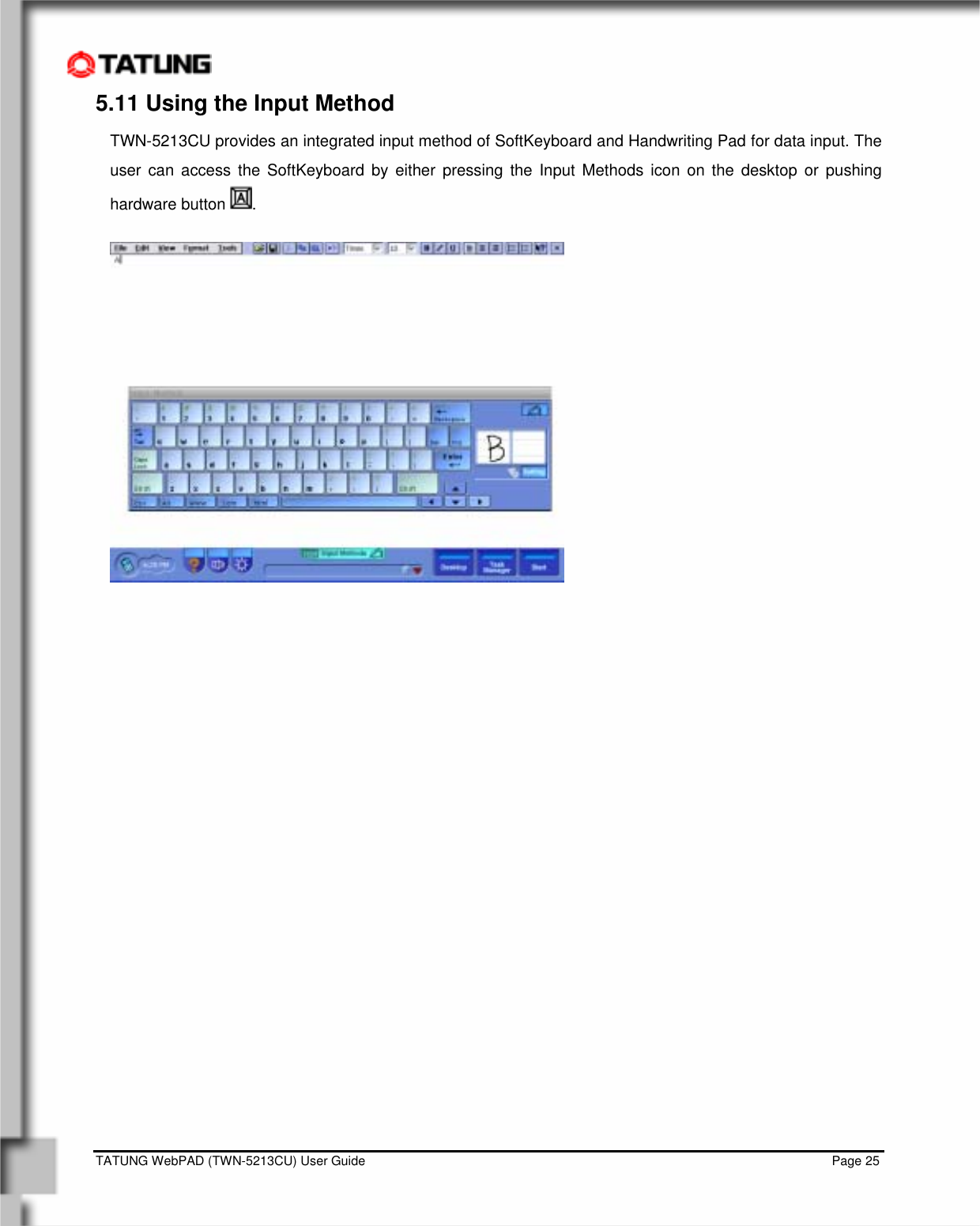    TATUNG WebPAD (TWN-5213CU) User Guide                                                                                                                                   Page 25 5.11 Using the Input Method TWN-5213CU provides an integrated input method of SoftKeyboard and Handwriting Pad for data input. The user can access the SoftKeyboard by either pressing the Input Methods icon on the desktop or pushing hardware button  .    