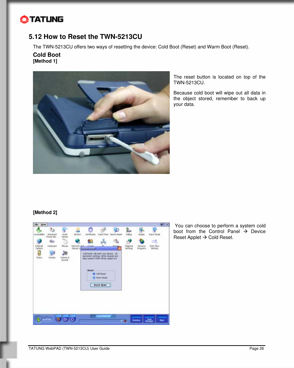    TATUNG WebPAD (TWN-5213CU) User Guide                                                                                                                                   Page 26 5.12 How to Reset the TWN-5213CU The TWN-5213CU offers two ways of resetting the device: Cold Boot (Reset) and Warm Boot (Reset). Cold Boot [Method 1]  The reset button is located on top of the TWN-5213CU.  Because cold boot will wipe out all data in the object stored, remember to back up your data.              [Method 2]   You can choose to perform a system cold boot from the Control Panel Æ Device Reset Applet Æ Cold Reset.              