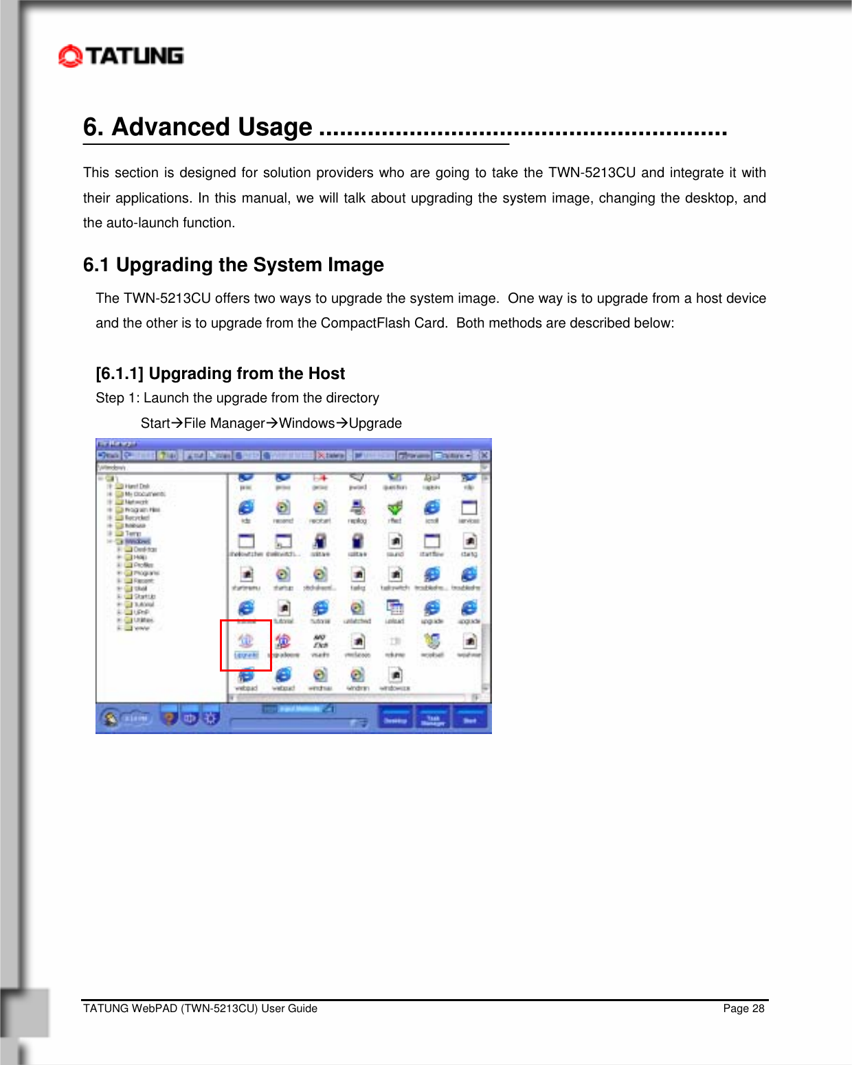    TATUNG WebPAD (TWN-5213CU) User Guide                                                                                                                                   Page 28 6. Advanced Usage ...........................................................  This section is designed for solution providers who are going to take the TWN-5213CU and integrate it with their applications. In this manual, we will talk about upgrading the system image, changing the desktop, and the auto-launch function.  6.1 Upgrading the System Image The TWN-5213CU offers two ways to upgrade the system image.  One way is to upgrade from a host device and the other is to upgrade from the CompactFlash Card.  Both methods are described below:  [6.1.1] Upgrading from the Host Step 1: Launch the upgrade from the directory StartÆFile ManagerÆWindowsÆUpgrade           