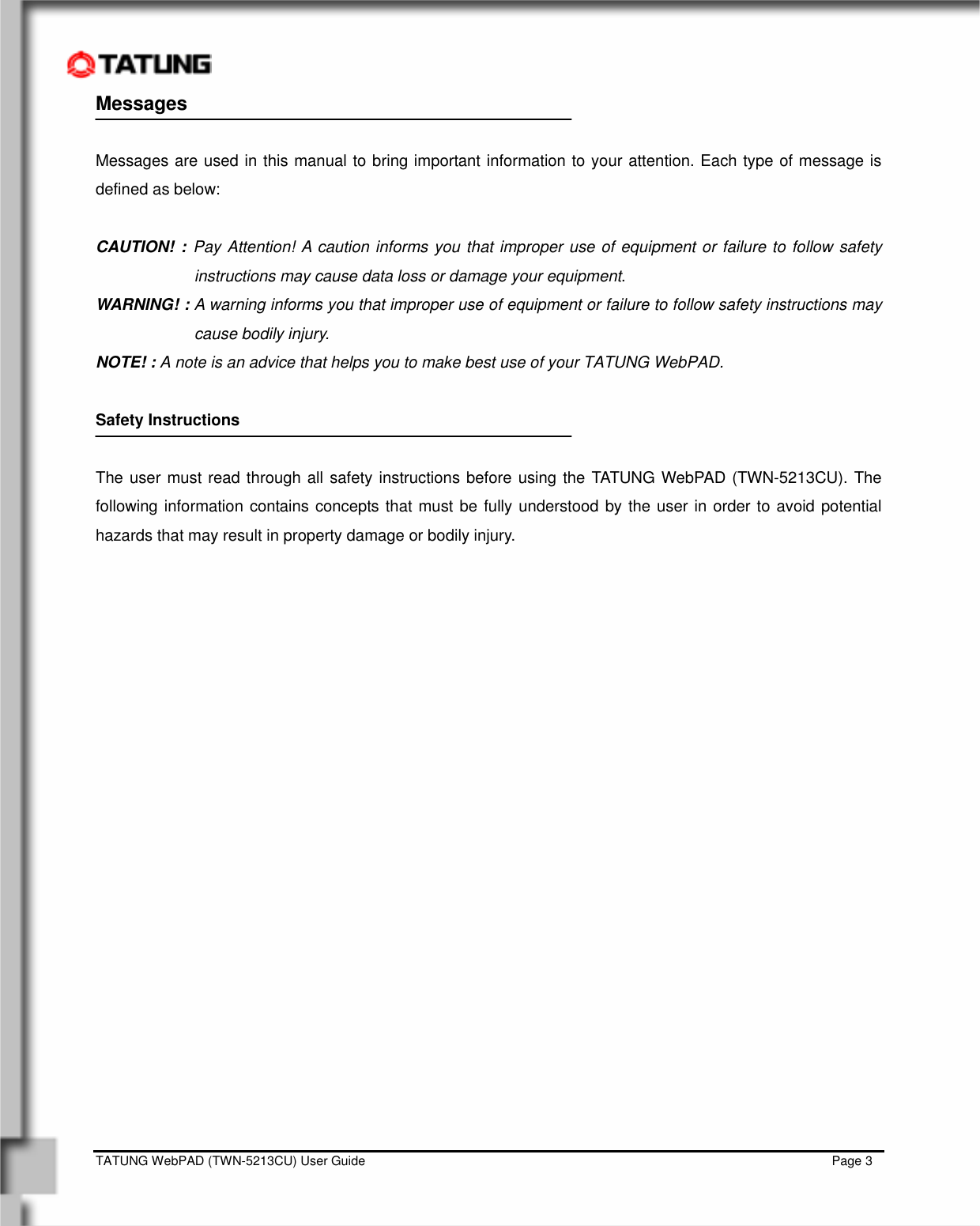    TATUNG WebPAD (TWN-5213CU) User Guide                                                                                                                                   Page 3 Messages    Messages are used in this manual to bring important information to your attention. Each type of message is defined as below:  CAUTION! : Pay Attention! A caution informs you that improper use of equipment or failure to follow safety instructions may cause data loss or damage your equipment. WARNING! : A warning informs you that improper use of equipment or failure to follow safety instructions may cause bodily injury. NOTE! : A note is an advice that helps you to make best use of your TATUNG WebPAD.  Safety Instructions  The user must read through all safety instructions before using the TATUNG WebPAD (TWN-5213CU). The following information contains concepts that must be fully understood by the user in order to avoid potential hazards that may result in property damage or bodily injury.  