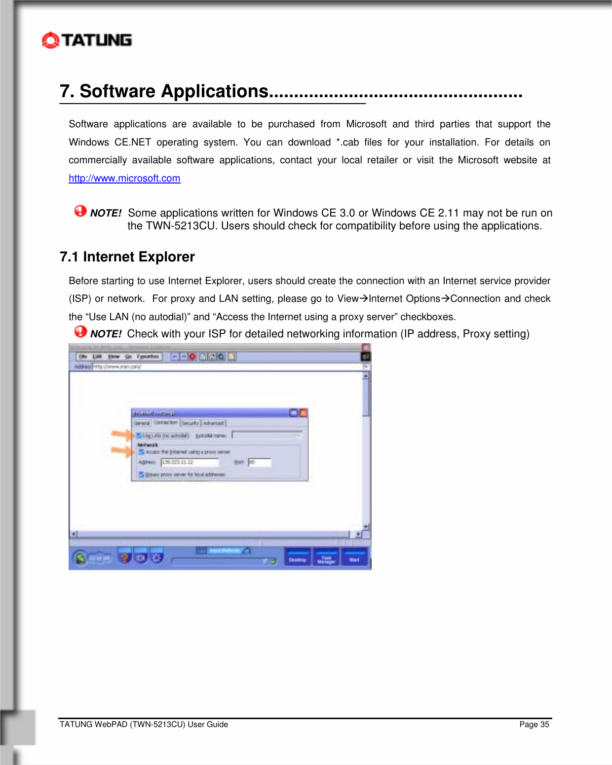    TATUNG WebPAD (TWN-5213CU) User Guide                                                                                                                                   Page 35 7. Software Applications...................................................  Software applications are available to be purchased from Microsoft and third parties that support the Windows CE.NET operating system. You can download *.cab files for your installation. For details on commercially available software applications, contact your local retailer or visit the Microsoft website at http://www.microsoft.com   NOTE!  Some applications written for Windows CE 3.0 or Windows CE 2.11 may not be run on the TWN-5213CU. Users should check for compatibility before using the applications. 7.1 Internet Explorer  Before starting to use Internet Explorer, users should create the connection with an Internet service provider (ISP) or network.  For proxy and LAN setting, please go to ViewÆInternet OptionsÆConnection and check the “Use LAN (no autodial)” and “Access the Internet using a proxy server” checkboxes.  NOTE!  Check with your ISP for detailed networking information (IP address, Proxy setting)   