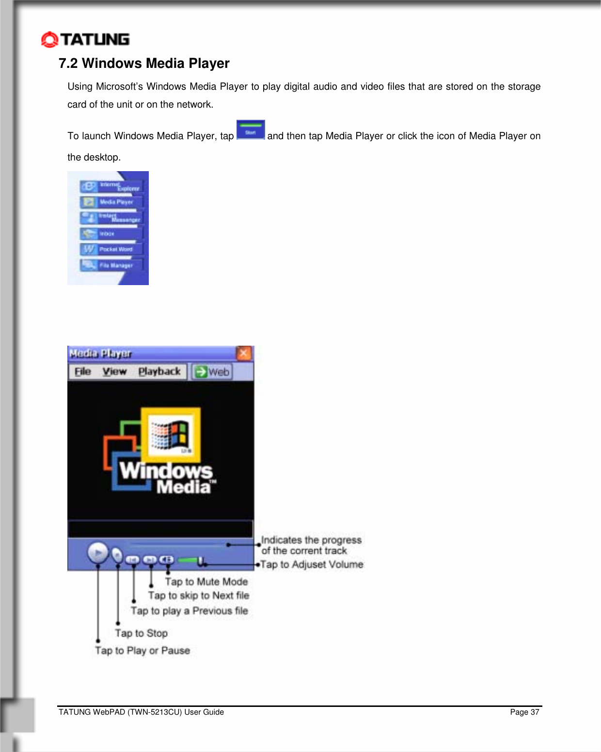    TATUNG WebPAD (TWN-5213CU) User Guide                                                                                                                                   Page 37 7.2 Windows Media Player Using Microsoft’s Windows Media Player to play digital audio and video files that are stored on the storage card of the unit or on the network. To launch Windows Media Player, tap   and then tap Media Player or click the icon of Media Player on the desktop.        