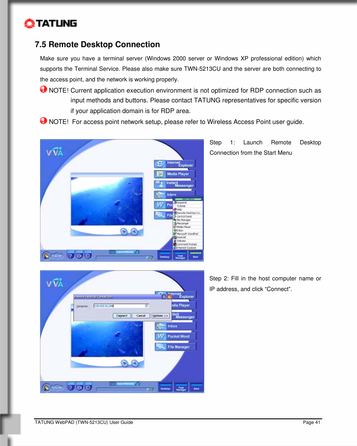    TATUNG WebPAD (TWN-5213CU) User Guide                                                                                                                                   Page 41 7.5 Remote Desktop Connection Make sure you have a terminal server (Windows 2000 server or Windows XP professional edition) which supports the Terminal Service. Please also make sure TWN-5213CU and the server are both connecting to the access point, and the network is working properly.  NOTE! Current application execution environment is not optimized for RDP connection such as input methods and buttons. Please contact TATUNG representatives for specific version if your application domain is for RDP area.  NOTE!  For access point network setup, please refer to Wireless Access Point user guide.  Step 1: Launch Remote Desktop Connection from the Start Menu            Step 2: Fill in the host computer name or IP address, and click “Connect”.               