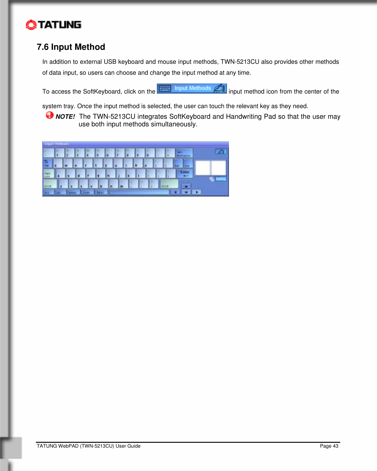    TATUNG WebPAD (TWN-5213CU) User Guide                                                                                                                                   Page 43 7.6 Input Method In addition to external USB keyboard and mouse input methods, TWN-5213CU also provides other methods of data input, so users can choose and change the input method at any time. To access the SoftKeyboard, click on the   input method icon from the center of the system tray. Once the input method is selected, the user can touch the relevant key as they need.  NOTE!  The TWN-5213CU integrates SoftKeyboard and Handwriting Pad so that the user may use both input methods simultaneously.                       