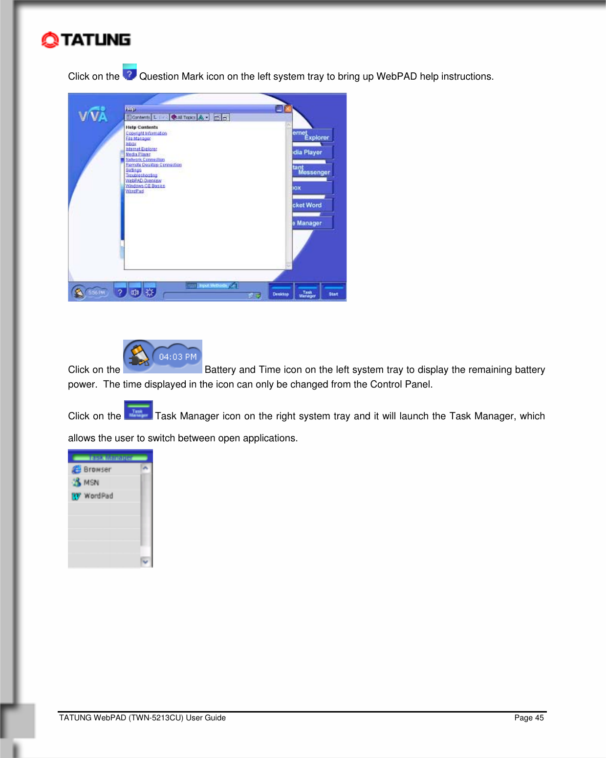    TATUNG WebPAD (TWN-5213CU) User Guide                                                                                                                                   Page 45 Click on the   Question Mark icon on the left system tray to bring up WebPAD help instructions.     Click on the   Battery and Time icon on the left system tray to display the remaining battery power.  The time displayed in the icon can only be changed from the Control Panel. Click on the   Task Manager icon on the right system tray and it will launch the Task Manager, which allows the user to switch between open applications.   