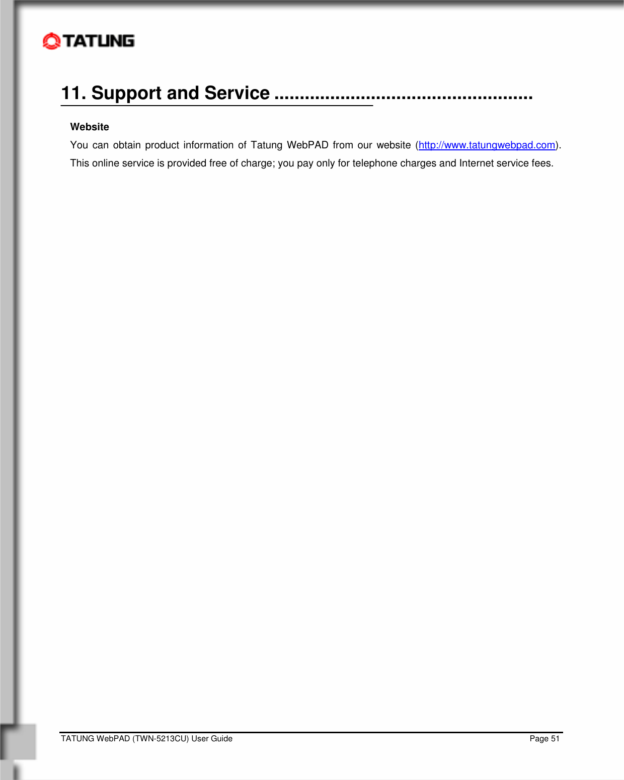    TATUNG WebPAD (TWN-5213CU) User Guide                                                                                                                                   Page 51 11. Support and Service ...................................................  Website You can obtain product information of Tatung WebPAD from our website (http://www.tatungwebpad.com).  This online service is provided free of charge; you pay only for telephone charges and Internet service fees.                           