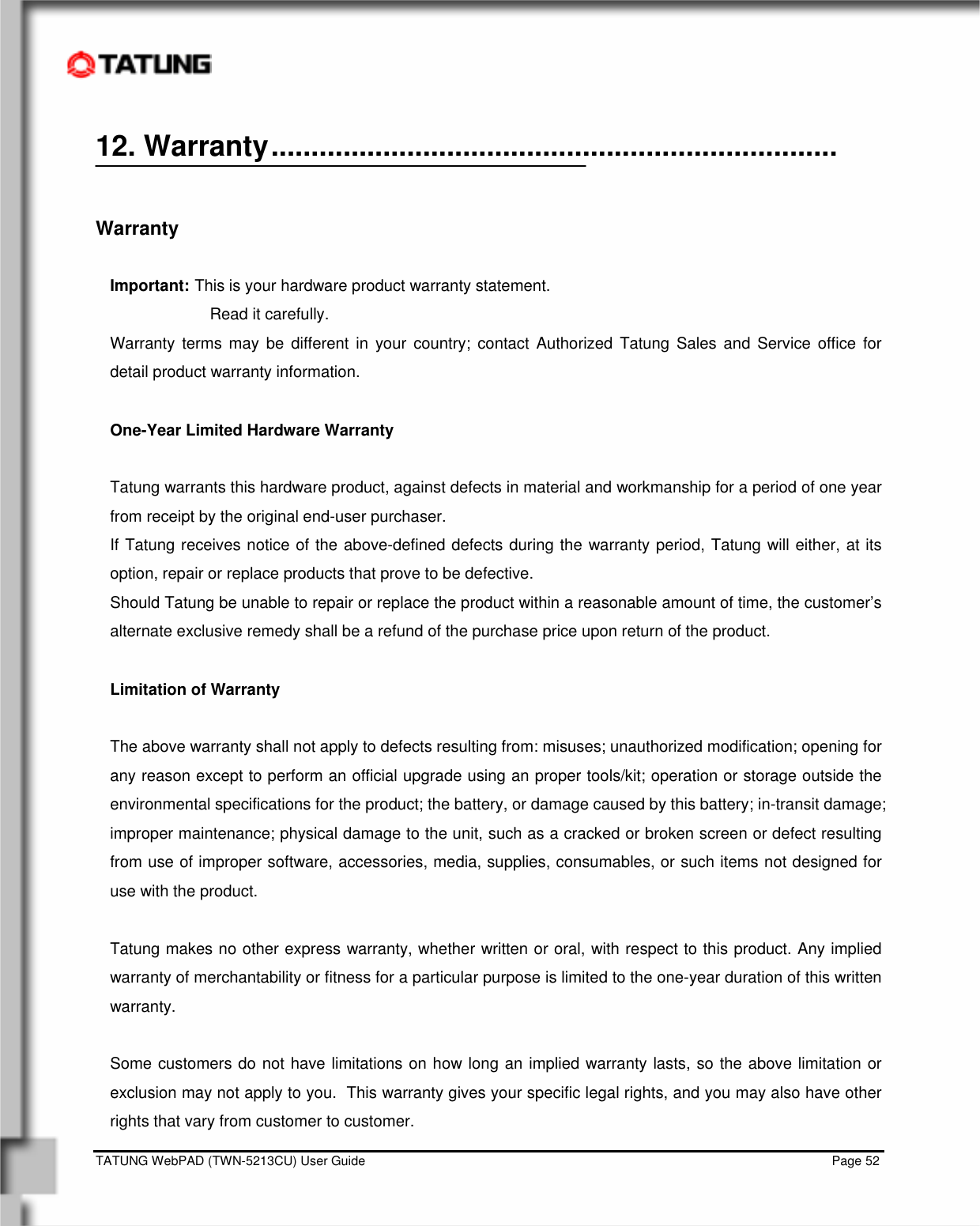    TATUNG WebPAD (TWN-5213CU) User Guide                                                                                                                                   Page 52 12. Warranty.......................................................................   Warranty  Important: This is your hardware product warranty statement.    Read it carefully. Warranty terms may be different in your country; contact Authorized Tatung Sales and Service office for detail product warranty information.  One-Year Limited Hardware Warranty  Tatung warrants this hardware product, against defects in material and workmanship for a period of one year from receipt by the original end-user purchaser. If Tatung receives notice of the above-defined defects during the warranty period, Tatung will either, at its option, repair or replace products that prove to be defective. Should Tatung be unable to repair or replace the product within a reasonable amount of time, the customer’s alternate exclusive remedy shall be a refund of the purchase price upon return of the product.  Limitation of Warranty  The above warranty shall not apply to defects resulting from: misuses; unauthorized modification; opening for any reason except to perform an official upgrade using an proper tools/kit; operation or storage outside the environmental specifications for the product; the battery, or damage caused by this battery; in-transit damage; improper maintenance; physical damage to the unit, such as a cracked or broken screen or defect resulting from use of improper software, accessories, media, supplies, consumables, or such items not designed for use with the product.   Tatung makes no other express warranty, whether written or oral, with respect to this product. Any implied warranty of merchantability or fitness for a particular purpose is limited to the one-year duration of this written warranty.  Some customers do not have limitations on how long an implied warranty lasts, so the above limitation or exclusion may not apply to you.  This warranty gives your specific legal rights, and you may also have other rights that vary from customer to customer. 