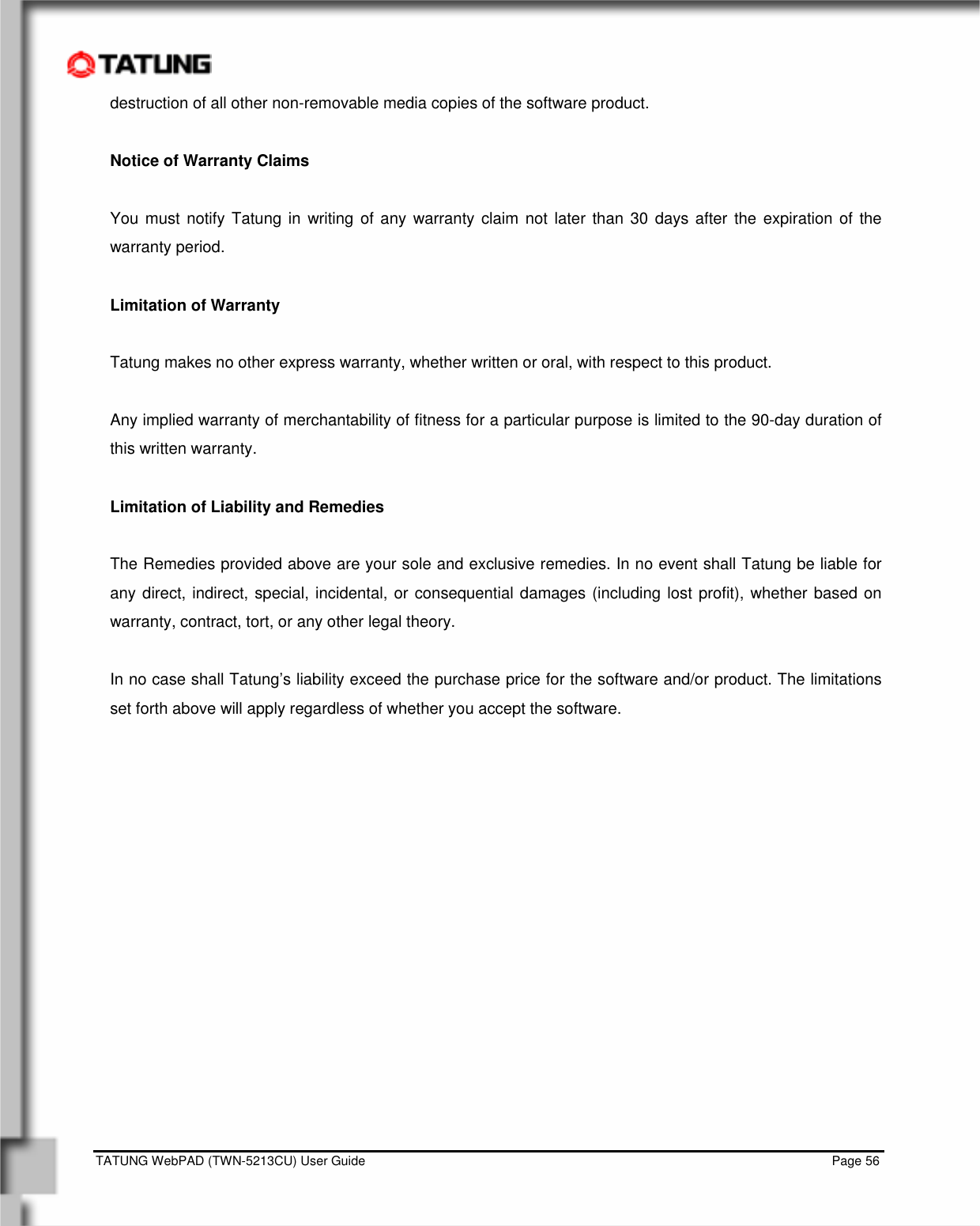    TATUNG WebPAD (TWN-5213CU) User Guide                                                                                                                                   Page 56 destruction of all other non-removable media copies of the software product.  Notice of Warranty Claims  You must notify Tatung in writing of any warranty claim not later than 30 days after the expiration of the warranty period.  Limitation of Warranty  Tatung makes no other express warranty, whether written or oral, with respect to this product.  Any implied warranty of merchantability of fitness for a particular purpose is limited to the 90-day duration of this written warranty.  Limitation of Liability and Remedies  The Remedies provided above are your sole and exclusive remedies. In no event shall Tatung be liable for any direct, indirect, special, incidental, or consequential damages (including lost profit), whether based on warranty, contract, tort, or any other legal theory.  In no case shall Tatung’s liability exceed the purchase price for the software and/or product. The limitations set forth above will apply regardless of whether you accept the software.         