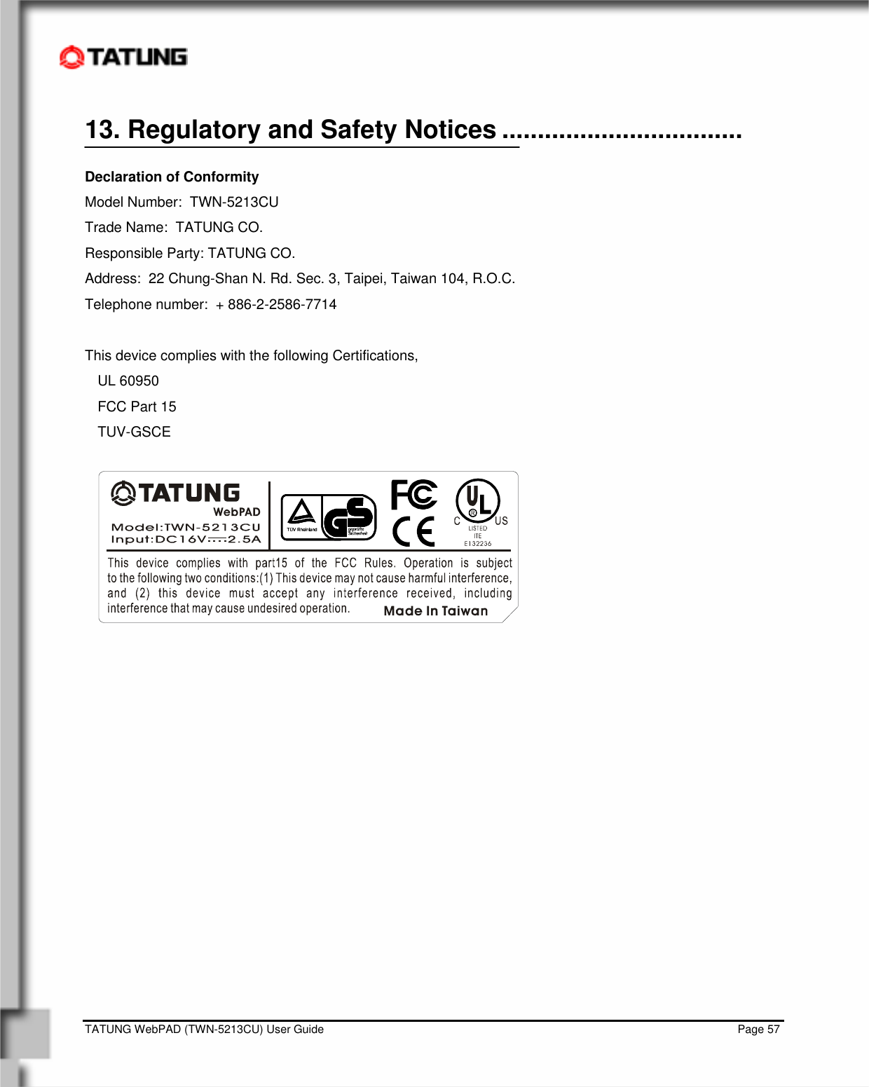    TATUNG WebPAD (TWN-5213CU) User Guide                                                                                                                                   Page 57 13. Regulatory and Safety Notices ..................................  Declaration of Conformity Model Number:  TWN-5213CU Trade Name:  TATUNG CO. Responsible Party: TATUNG CO. Address:  22 Chung-Shan N. Rd. Sec. 3, Taipei, Taiwan 104, R.O.C. Telephone number:  + 886-2-2586-7714  This device complies with the following Certifications,    UL 60950 FCC Part 15  TUV-GSCE   