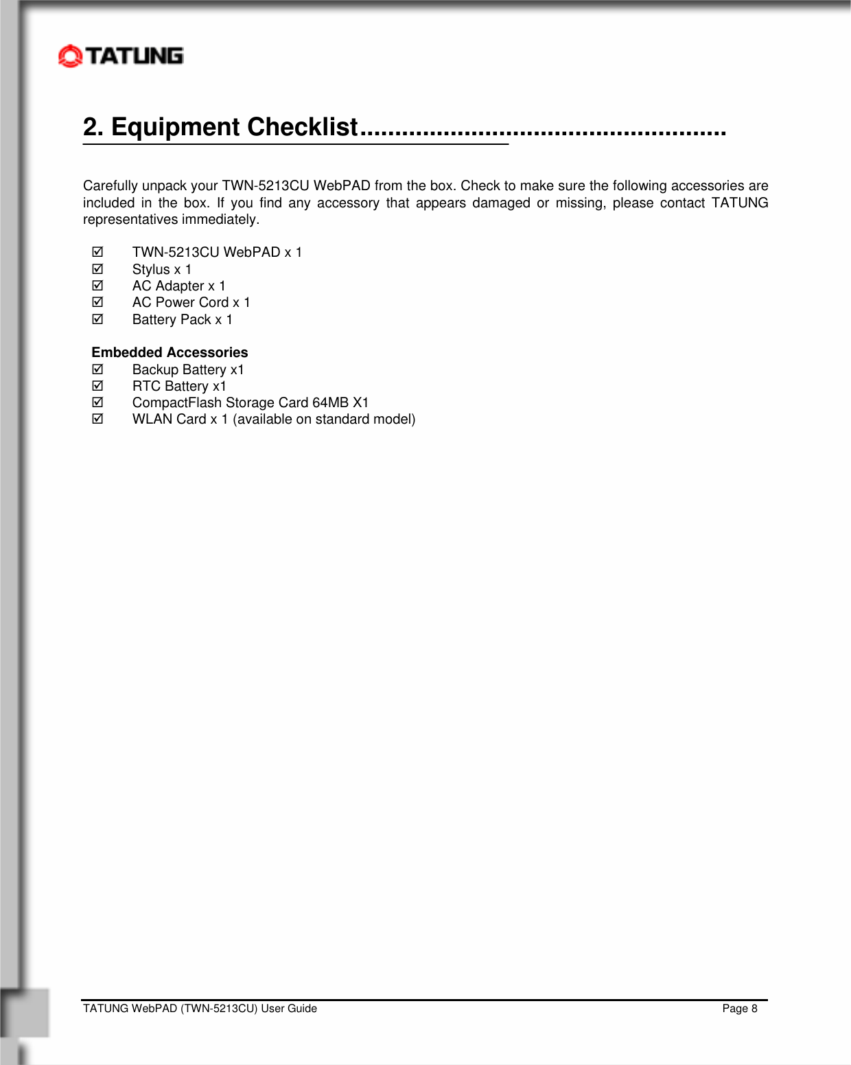    TATUNG WebPAD (TWN-5213CU) User Guide                                                                                                                                   Page 8 2. Equipment Checklist.....................................................                                                                            Carefully unpack your TWN-5213CU WebPAD from the box. Check to make sure the following accessories are included in the box. If you find any accessory that appears damaged or missing, please contact TATUNG representatives immediately.  ;  TWN-5213CU WebPAD x 1 ;  Stylus x 1 ;  AC Adapter x 1 ;  AC Power Cord x 1 ;  Battery Pack x 1  Embedded Accessories ;  Backup Battery x1  ;  RTC Battery x1  ;  CompactFlash Storage Card 64MB X1  ;  WLAN Card x 1 (available on standard model)           