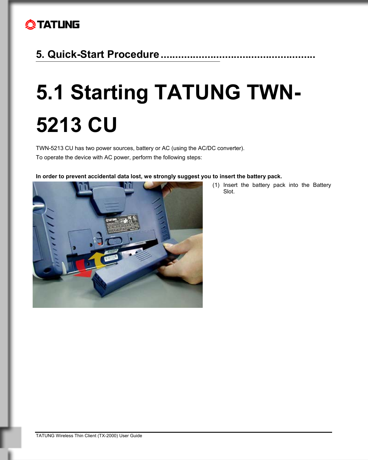    TATUNG Wireless Thin Client (TX-2000) User Guide                                                                                                                              5. Quick-Start Procedure .....................................................  5.1 Starting TATUNG TWN-5213 CU TWN-5213 CU has two power sources, battery or AC (using the AC/DC converter).  To operate the device with AC power, perform the following steps:  In order to prevent accidental data lost, we strongly suggest you to insert the battery pack.  (1) Insert the battery pack into the Battery Slot.  