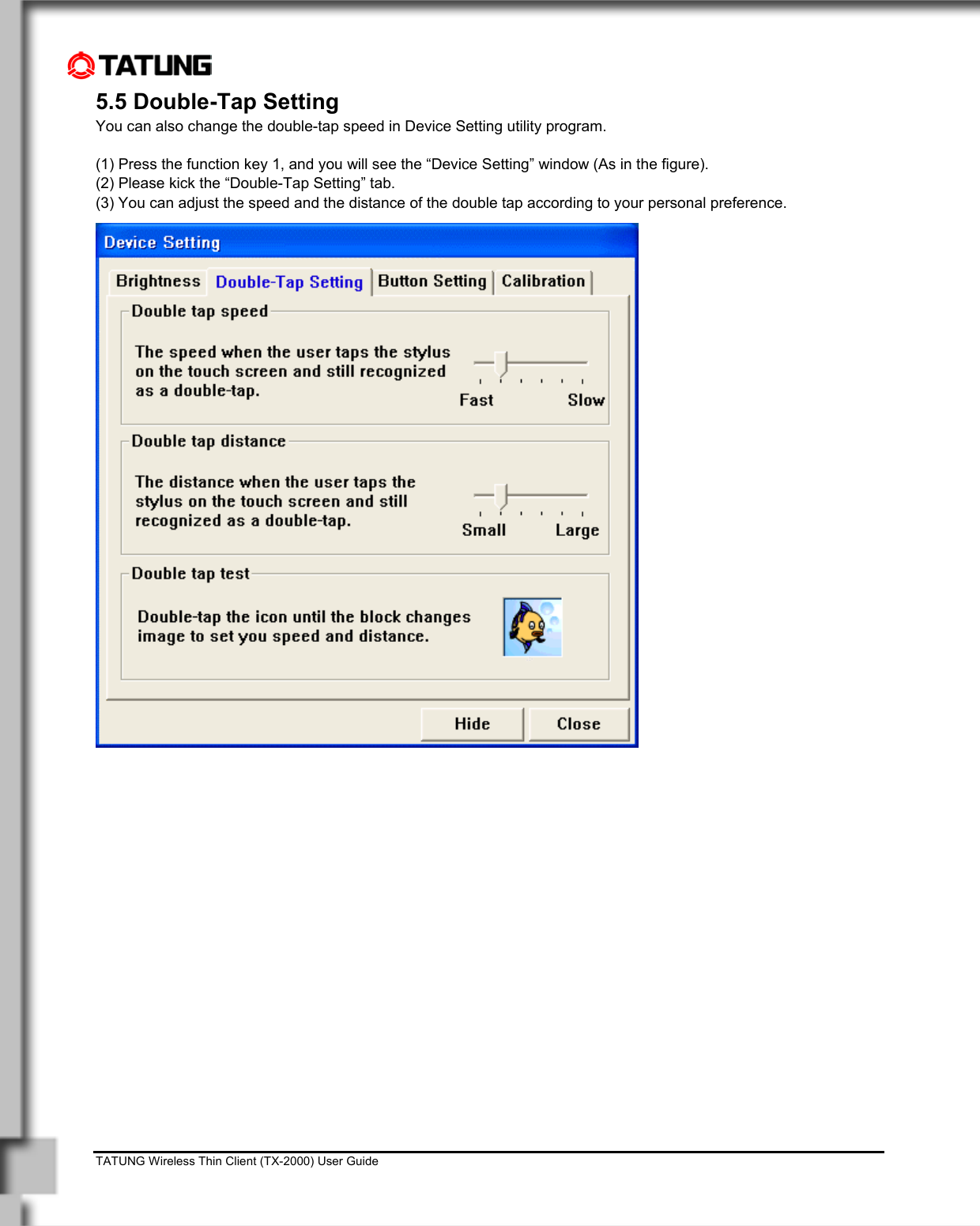    TATUNG Wireless Thin Client (TX-2000) User Guide                                                                                                                              5.5 Double-Tap Setting You can also change the double-tap speed in Device Setting utility program.  (1) Press the function key 1, and you will see the “Device Setting” window (As in the figure). (2) Please kick the “Double-Tap Setting” tab. (3) You can adjust the speed and the distance of the double tap according to your personal preference. 