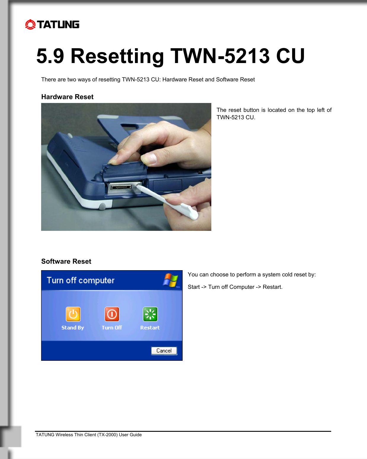    TATUNG Wireless Thin Client (TX-2000) User Guide                                                                                                                              5.9 Resetting TWN-5213 CU There are two ways of resetting TWN-5213 CU: Hardware Reset and Software Reset  Hardware Reset The reset button is located on the top left of TWN-5213 CU.               Software Reset You can choose to perform a system cold reset by:  Start -&gt; Turn off Computer -&gt; Restart. 