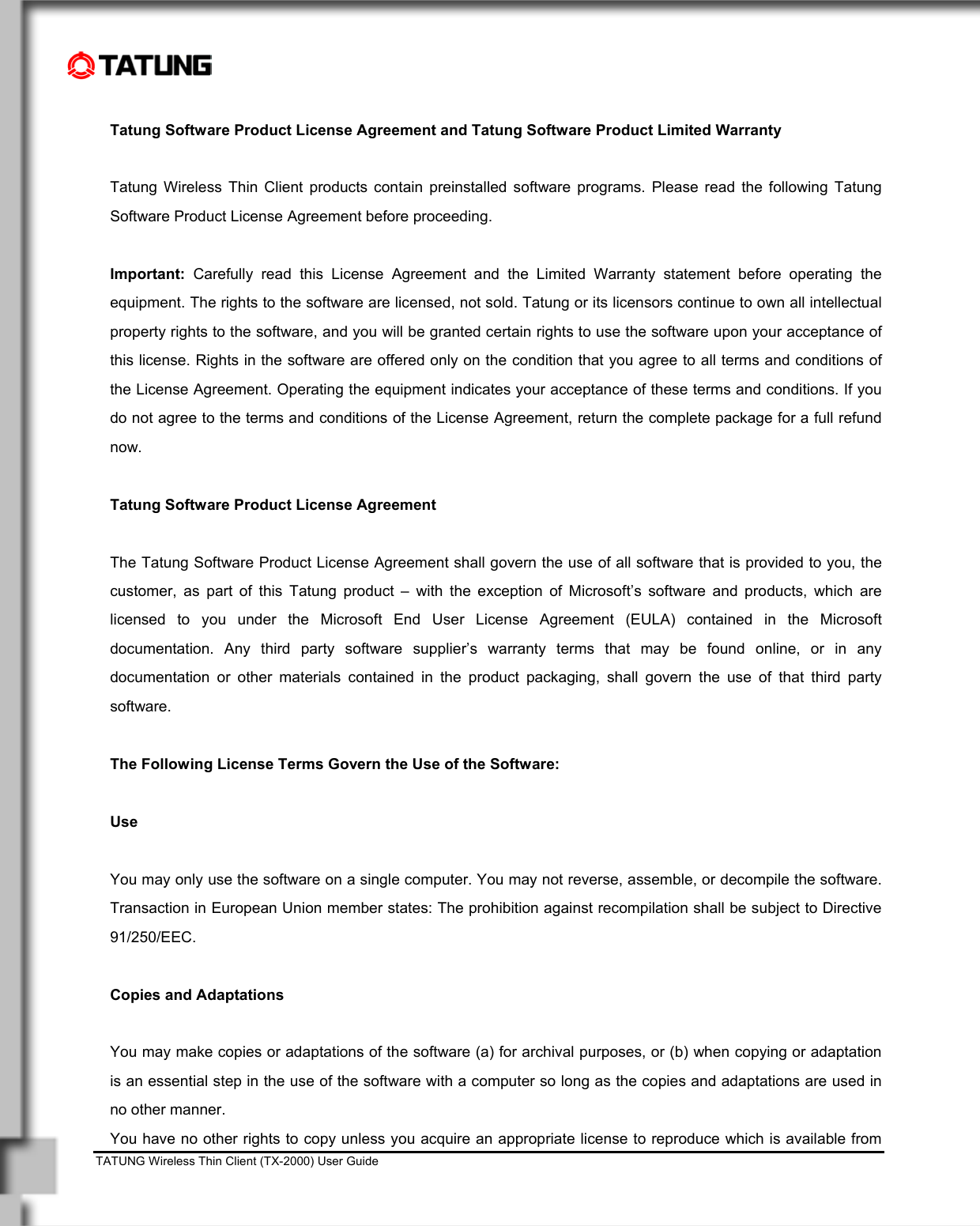    TATUNG Wireless Thin Client (TX-2000) User Guide                                                                                                                               Tatung Software Product License Agreement and Tatung Software Product Limited Warranty  Tatung Wireless Thin Client products contain preinstalled software programs. Please read the following Tatung Software Product License Agreement before proceeding.  Important: Carefully read this License Agreement and the Limited Warranty statement before operating the equipment. The rights to the software are licensed, not sold. Tatung or its licensors continue to own all intellectual property rights to the software, and you will be granted certain rights to use the software upon your acceptance of this license. Rights in the software are offered only on the condition that you agree to all terms and conditions of the License Agreement. Operating the equipment indicates your acceptance of these terms and conditions. If you do not agree to the terms and conditions of the License Agreement, return the complete package for a full refund now.   Tatung Software Product License Agreement  The Tatung Software Product License Agreement shall govern the use of all software that is provided to you, the customer, as part of this Tatung product – with the exception of Microsoft’s software and products, which are licensed to you under the Microsoft End User License Agreement (EULA) contained in the Microsoft documentation. Any third party software supplier’s warranty terms that may be found online, or in any documentation or other materials contained in the product packaging, shall govern the use of that third party software.  The Following License Terms Govern the Use of the Software:  Use  You may only use the software on a single computer. You may not reverse, assemble, or decompile the software. Transaction in European Union member states: The prohibition against recompilation shall be subject to Directive 91/250/EEC.  Copies and Adaptations  You may make copies or adaptations of the software (a) for archival purposes, or (b) when copying or adaptation is an essential step in the use of the software with a computer so long as the copies and adaptations are used in no other manner. You have no other rights to copy unless you acquire an appropriate license to reproduce which is available from 