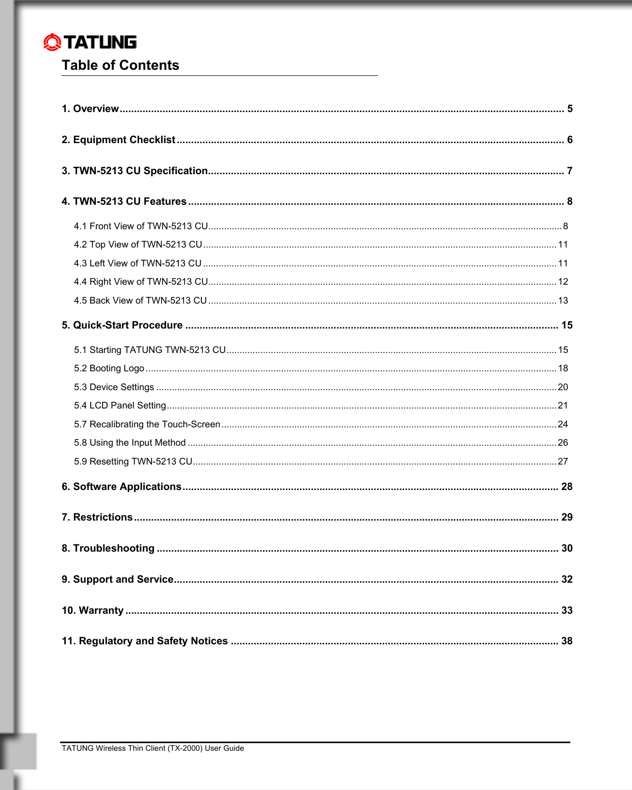    TATUNG Wireless Thin Client (TX-2000) User Guide                                                                                                                              Table of Contents                                                    1. Overview............................................................................................................................................................ 5 2. Equipment Checklist ........................................................................................................................................ 6 3. TWN-5213 CU Specification............................................................................................................................. 7 4. TWN-5213 CU Features .................................................................................................................................... 8 4.1 Front View of TWN-5213 CU........................................................................................................................................8 4.2 Top View of TWN-5213 CU........................................................................................................................................ 11 4.3 Left View of TWN-5213 CU ........................................................................................................................................11 4.4 Right View of TWN-5213 CU......................................................................................................................................12 4.5 Back View of TWN-5213 CU ......................................................................................................................................13 5. Quick-Start Procedure ................................................................................................................................... 15 5.1 Starting TATUNG TWN-5213 CU...............................................................................................................................15 5.2 Booting Logo ..............................................................................................................................................................18 5.3 Device Settings ..........................................................................................................................................................20 5.4 LCD Panel Setting......................................................................................................................................................21 5.7 Recalibrating the Touch-Screen.................................................................................................................................24 5.8 Using the Input Method ..............................................................................................................................................26 5.9 Resetting TWN-5213 CU............................................................................................................................................27 6. Software Applications.................................................................................................................................... 28 7. Restrictions..................................................................................................................................................... 29 8. Troubleshooting ............................................................................................................................................. 30 9. Support and Service....................................................................................................................................... 32 10. Warranty ........................................................................................................................................................ 33 11. Regulatory and Safety Notices ................................................................................................................... 38 