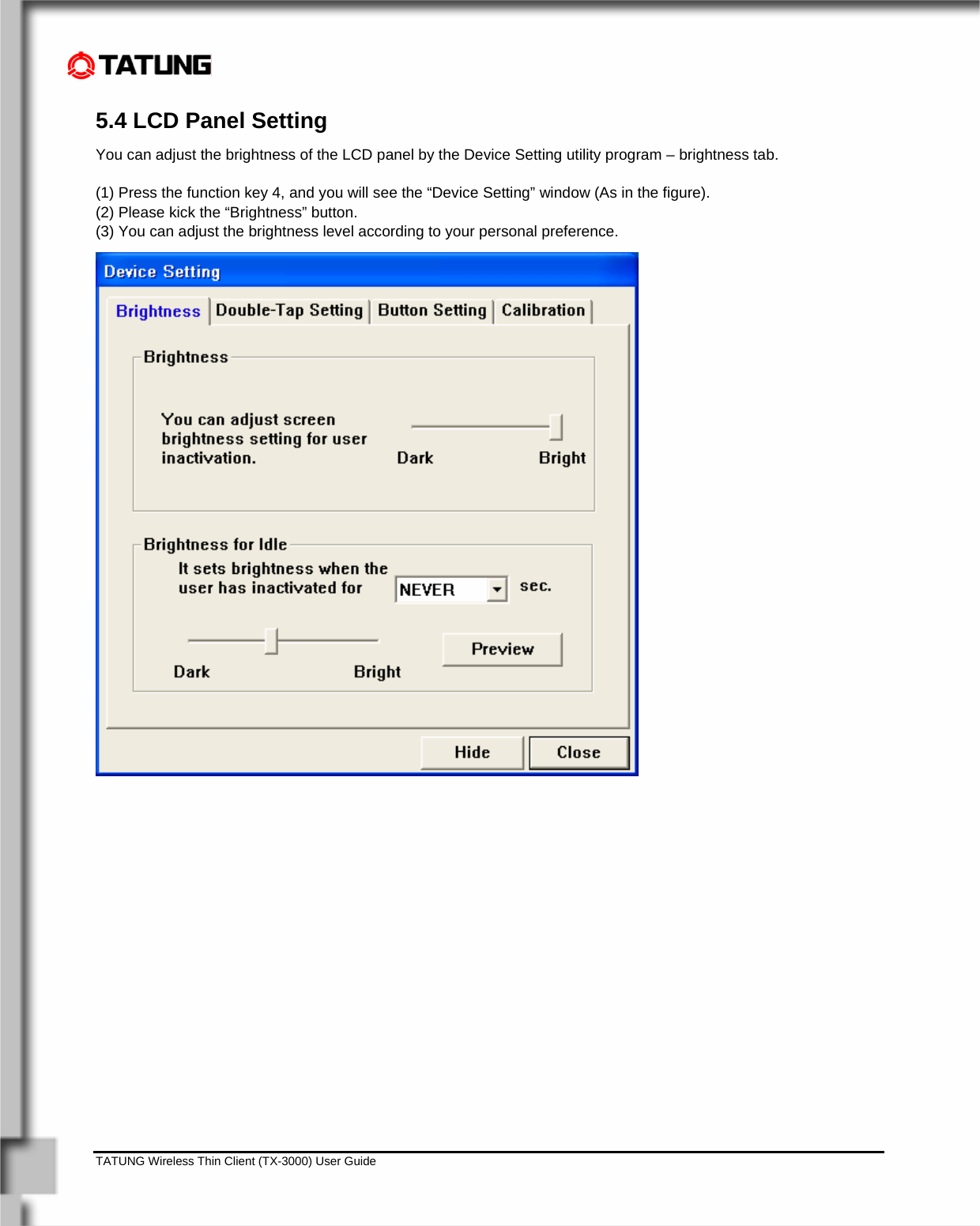    TATUNG Wireless Thin Client (TX-3000) User Guide                                                                                                                              5.4 LCD Panel Setting You can adjust the brightness of the LCD panel by the Device Setting utility program – brightness tab.  (1) Press the function key 4, and you will see the “Device Setting” window (As in the figure). (2) Please kick the “Brightness” button. (3) You can adjust the brightness level according to your personal preference. 