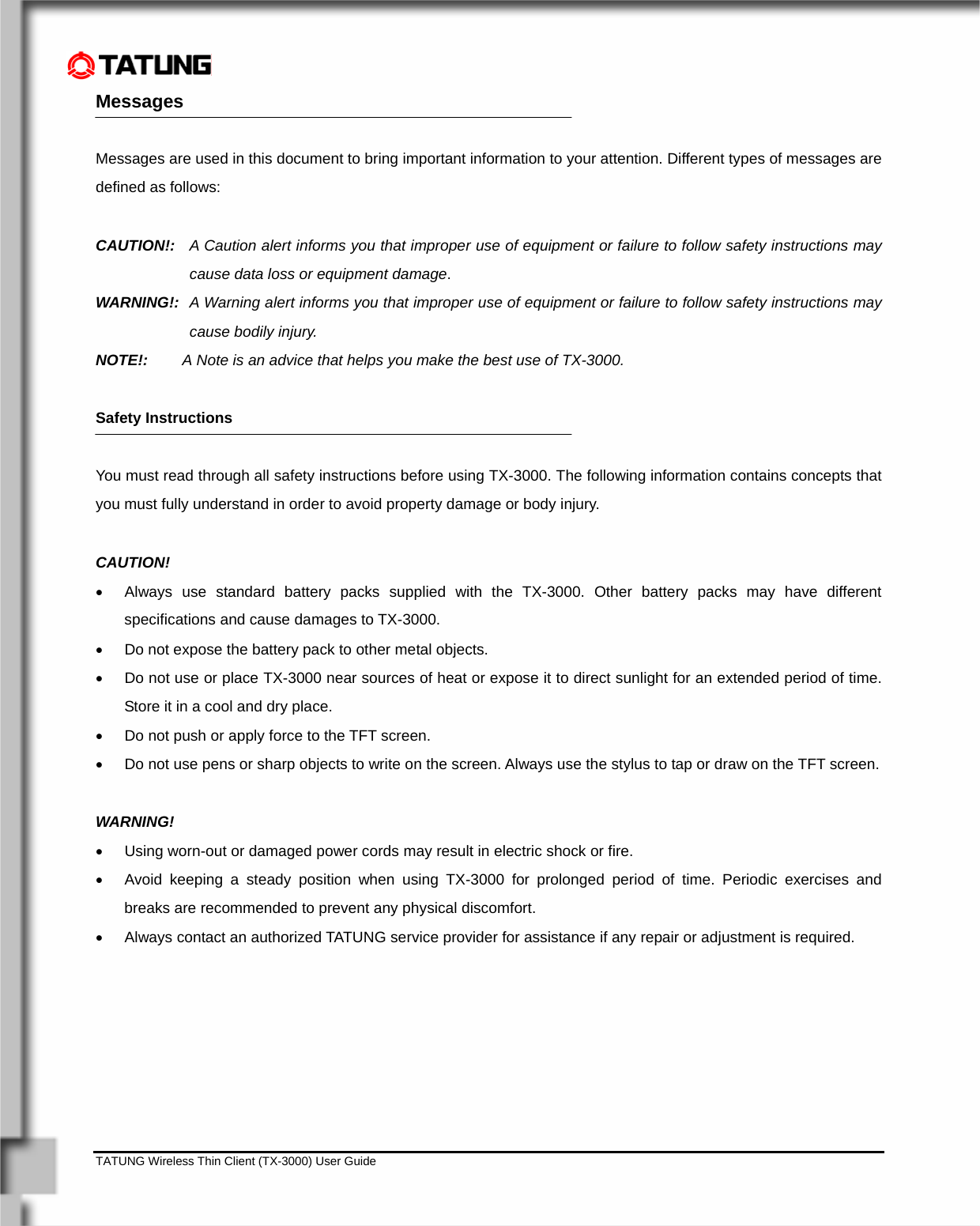    TATUNG Wireless Thin Client (TX-3000) User Guide                                                                                                                              Messages    Messages are used in this document to bring important information to your attention. Different types of messages are defined as follows:  CAUTION!:  A Caution alert informs you that improper use of equipment or failure to follow safety instructions may cause data loss or equipment damage. WARNING!:  A Warning alert informs you that improper use of equipment or failure to follow safety instructions may cause bodily injury. NOTE!:   A Note is an advice that helps you make the best use of TX-3000.  Safety Instructions  You must read through all safety instructions before using TX-3000. The following information contains concepts that you must fully understand in order to avoid property damage or body injury.   CAUTION!  •  Always use standard battery packs supplied with the TX-3000. Other battery packs may have different specifications and cause damages to TX-3000.  •  Do not expose the battery pack to other metal objects.  •  Do not use or place TX-3000 near sources of heat or expose it to direct sunlight for an extended period of time. Store it in a cool and dry place. •  Do not push or apply force to the TFT screen. •  Do not use pens or sharp objects to write on the screen. Always use the stylus to tap or draw on the TFT screen.   WARNING!  •  Using worn-out or damaged power cords may result in electric shock or fire. •  Avoid keeping a steady position when using TX-3000 for prolonged period of time. Periodic exercises and breaks are recommended to prevent any physical discomfort. •  Always contact an authorized TATUNG service provider for assistance if any repair or adjustment is required.  