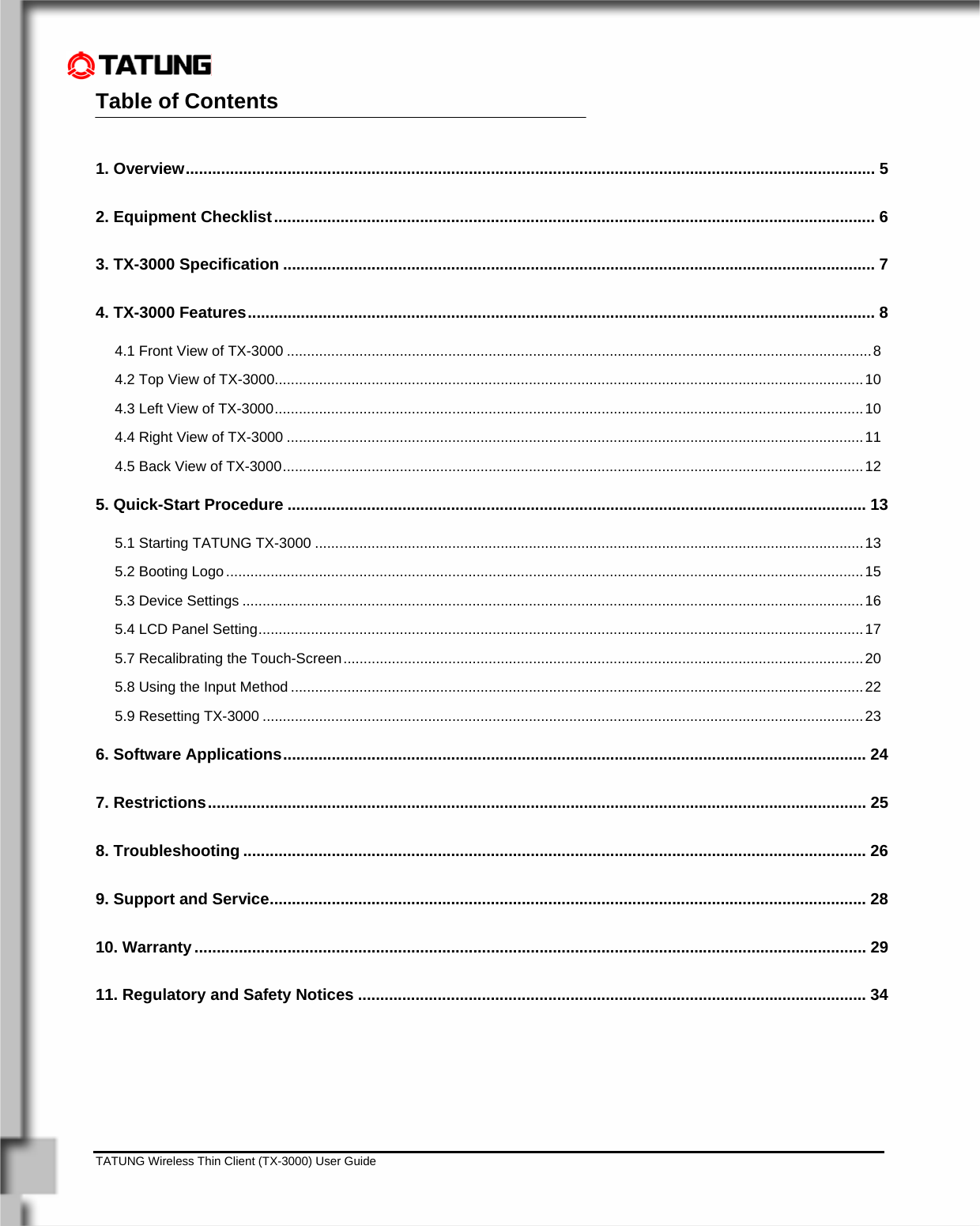    TATUNG Wireless Thin Client (TX-3000) User Guide                                                                                                                              Table of Contents                                                    1. Overview............................................................................................................................................................ 5 2. Equipment Checklist........................................................................................................................................ 6 3. TX-3000 Specification ...................................................................................................................................... 7 4. TX-3000 Features.............................................................................................................................................. 8 4.1 Front View of TX-3000 .................................................................................................................................................8 4.2 Top View of TX-3000..................................................................................................................................................10 4.3 Left View of TX-3000..................................................................................................................................................10 4.4 Right View of TX-3000 ...............................................................................................................................................11 4.5 Back View of TX-3000................................................................................................................................................12 5. Quick-Start Procedure ................................................................................................................................... 13 5.1 Starting TATUNG TX-3000 ........................................................................................................................................13 5.2 Booting Logo..............................................................................................................................................................15 5.3 Device Settings ..........................................................................................................................................................16 5.4 LCD Panel Setting......................................................................................................................................................17 5.7 Recalibrating the Touch-Screen.................................................................................................................................20 5.8 Using the Input Method ..............................................................................................................................................22 5.9 Resetting TX-3000 .....................................................................................................................................................23 6. Software Applications.................................................................................................................................... 24 7. Restrictions..................................................................................................................................................... 25 8. Troubleshooting ............................................................................................................................................. 26 9. Support and Service....................................................................................................................................... 28 10. Warranty........................................................................................................................................................ 29 11. Regulatory and Safety Notices ................................................................................................................... 34 