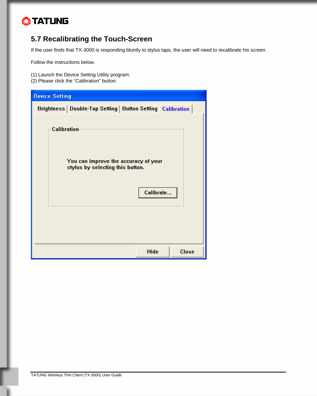    TATUNG Wireless Thin Client (TX-3000) User Guide                                                                                                                              5.7 Recalibrating the Touch-Screen If the user finds that TX-3000 is responding bluntly to stylus taps, the user will need to recalibrate his screen.   Follow the instructions below.  (1) Launch the Device Setting Utility program. (2) Please click the “Calibration” button.  