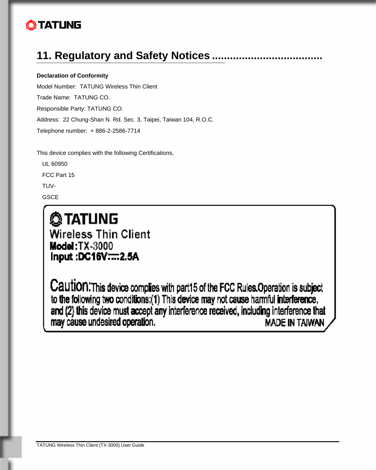    TATUNG Wireless Thin Client (TX-3000) User Guide                                                                                                                              11. Regulatory and Safety Notices ..................................... Declaration of Conformity Model Number:  TATUNG Wireless Thin Client Trade Name:  TATUNG CO. Responsible Party: TATUNG CO. Address:  22 Chung-Shan N. Rd. Sec. 3, Taipei, Taiwan 104, R.O.C. Telephone number:  + 886-2-2586-7714  This device complies with the following Certifications,    UL 60950 FCC Part 15  TUV-GSCE    