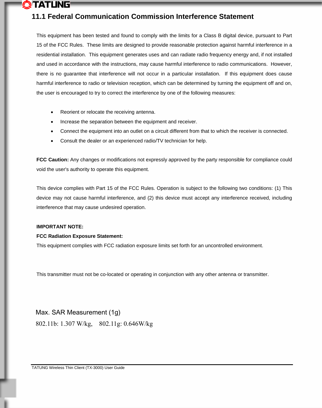    TATUNG Wireless Thin Client (TX-3000) User Guide                                                                                                                              11.1 Federal Communication Commission Interference Statement  This equipment has been tested and found to comply with the limits for a Class B digital device, pursuant to Part 15 of the FCC Rules.  These limits are designed to provide reasonable protection against harmful interference in a residential installation.  This equipment generates uses and can radiate radio frequency energy and, if not installed and used in accordance with the instructions, may cause harmful interference to radio communications.  However, there is no guarantee that interference will not occur in a particular installation.  If this equipment does cause harmful interference to radio or television reception, which can be determined by turning the equipment off and on, the user is encouraged to try to correct the interference by one of the following measures:  •  Reorient or relocate the receiving antenna. •  Increase the separation between the equipment and receiver. •  Connect the equipment into an outlet on a circuit different from that to which the receiver is connected. •  Consult the dealer or an experienced radio/TV technician for help.  FCC Caution: Any changes or modifications not expressly approved by the party responsible for compliance could void the user&apos;s authority to operate this equipment.  This device complies with Part 15 of the FCC Rules. Operation is subject to the following two conditions: (1) This device may not cause harmful interference, and (2) this device must accept any interference received, including interference that may cause undesired operation.  IMPORTANT NOTE: FCC Radiation Exposure Statement: This equipment complies with FCC radiation exposure limits set forth for an uncontrolled environment. This transmitter must not be co-located or operating in conjunction with any other antenna or transmitter.   Max. SAR Measurement (1g)   802.11b: 1.307 W/kg,  802.11g: 0.646W/kg 